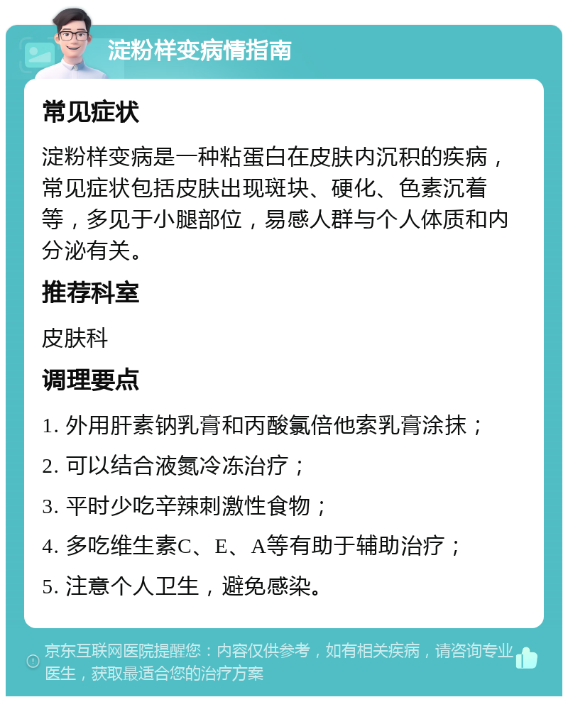 淀粉样变病情指南 常见症状 淀粉样变病是一种粘蛋白在皮肤内沉积的疾病，常见症状包括皮肤出现斑块、硬化、色素沉着等，多见于小腿部位，易感人群与个人体质和内分泌有关。 推荐科室 皮肤科 调理要点 1. 外用肝素钠乳膏和丙酸氯倍他索乳膏涂抹； 2. 可以结合液氮冷冻治疗； 3. 平时少吃辛辣刺激性食物； 4. 多吃维生素C、E、A等有助于辅助治疗； 5. 注意个人卫生，避免感染。