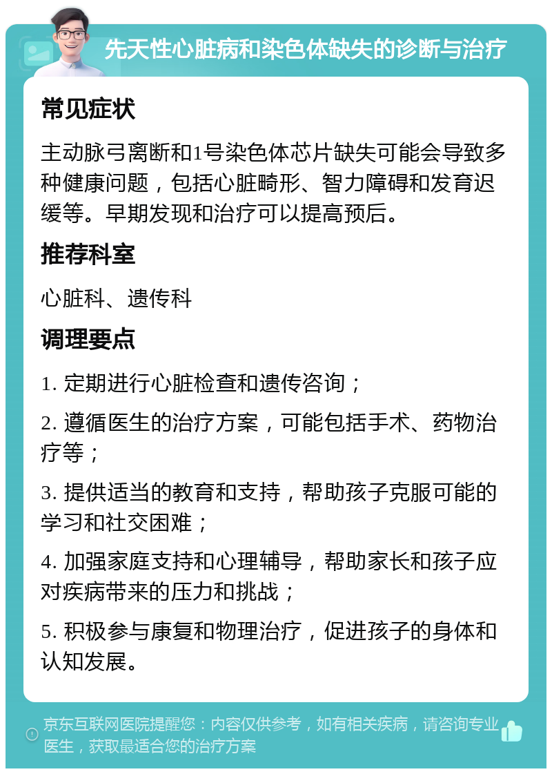 先天性心脏病和染色体缺失的诊断与治疗 常见症状 主动脉弓离断和1号染色体芯片缺失可能会导致多种健康问题，包括心脏畸形、智力障碍和发育迟缓等。早期发现和治疗可以提高预后。 推荐科室 心脏科、遗传科 调理要点 1. 定期进行心脏检查和遗传咨询； 2. 遵循医生的治疗方案，可能包括手术、药物治疗等； 3. 提供适当的教育和支持，帮助孩子克服可能的学习和社交困难； 4. 加强家庭支持和心理辅导，帮助家长和孩子应对疾病带来的压力和挑战； 5. 积极参与康复和物理治疗，促进孩子的身体和认知发展。