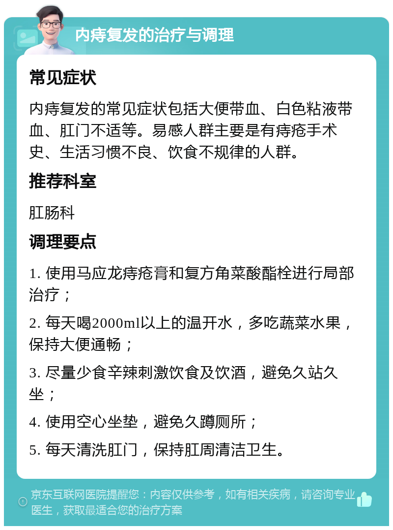 内痔复发的治疗与调理 常见症状 内痔复发的常见症状包括大便带血、白色粘液带血、肛门不适等。易感人群主要是有痔疮手术史、生活习惯不良、饮食不规律的人群。 推荐科室 肛肠科 调理要点 1. 使用马应龙痔疮膏和复方角菜酸酯栓进行局部治疗； 2. 每天喝2000ml以上的温开水，多吃蔬菜水果，保持大便通畅； 3. 尽量少食辛辣刺激饮食及饮酒，避免久站久坐； 4. 使用空心坐垫，避免久蹲厕所； 5. 每天清洗肛门，保持肛周清洁卫生。