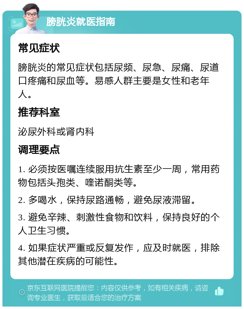 膀胱炎就医指南 常见症状 膀胱炎的常见症状包括尿频、尿急、尿痛、尿道口疼痛和尿血等。易感人群主要是女性和老年人。 推荐科室 泌尿外科或肾内科 调理要点 1. 必须按医嘱连续服用抗生素至少一周，常用药物包括头孢类、喹诺酮类等。 2. 多喝水，保持尿路通畅，避免尿液滞留。 3. 避免辛辣、刺激性食物和饮料，保持良好的个人卫生习惯。 4. 如果症状严重或反复发作，应及时就医，排除其他潜在疾病的可能性。