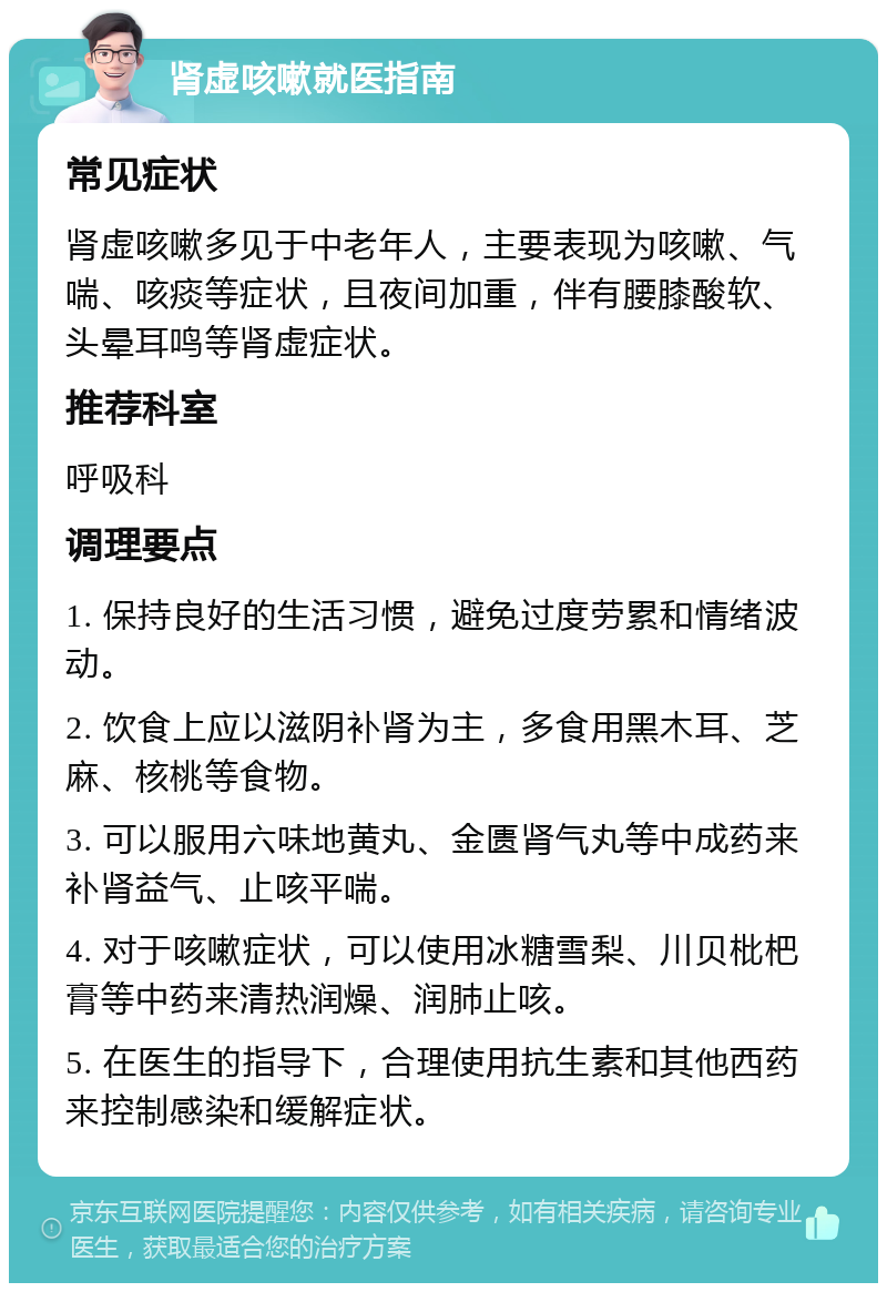 肾虚咳嗽就医指南 常见症状 肾虚咳嗽多见于中老年人，主要表现为咳嗽、气喘、咳痰等症状，且夜间加重，伴有腰膝酸软、头晕耳鸣等肾虚症状。 推荐科室 呼吸科 调理要点 1. 保持良好的生活习惯，避免过度劳累和情绪波动。 2. 饮食上应以滋阴补肾为主，多食用黑木耳、芝麻、核桃等食物。 3. 可以服用六味地黄丸、金匮肾气丸等中成药来补肾益气、止咳平喘。 4. 对于咳嗽症状，可以使用冰糖雪梨、川贝枇杷膏等中药来清热润燥、润肺止咳。 5. 在医生的指导下，合理使用抗生素和其他西药来控制感染和缓解症状。