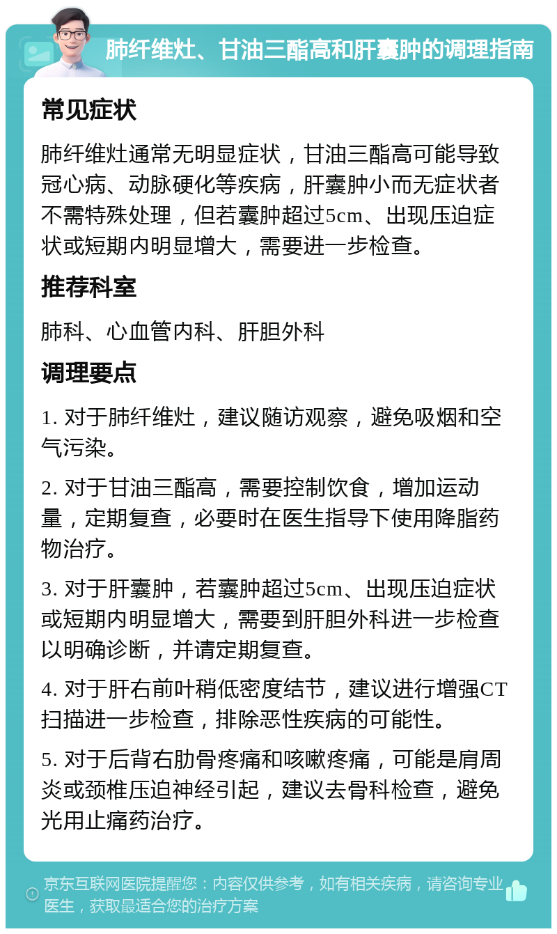 肺纤维灶、甘油三酯高和肝囊肿的调理指南 常见症状 肺纤维灶通常无明显症状，甘油三酯高可能导致冠心病、动脉硬化等疾病，肝囊肿小而无症状者不需特殊处理，但若囊肿超过5cm、出现压迫症状或短期内明显增大，需要进一步检查。 推荐科室 肺科、心血管内科、肝胆外科 调理要点 1. 对于肺纤维灶，建议随访观察，避免吸烟和空气污染。 2. 对于甘油三酯高，需要控制饮食，增加运动量，定期复查，必要时在医生指导下使用降脂药物治疗。 3. 对于肝囊肿，若囊肿超过5cm、出现压迫症状或短期内明显增大，需要到肝胆外科进一步检查以明确诊断，并请定期复查。 4. 对于肝右前叶稍低密度结节，建议进行增强CT扫描进一步检查，排除恶性疾病的可能性。 5. 对于后背右肋骨疼痛和咳嗽疼痛，可能是肩周炎或颈椎压迫神经引起，建议去骨科检查，避免光用止痛药治疗。