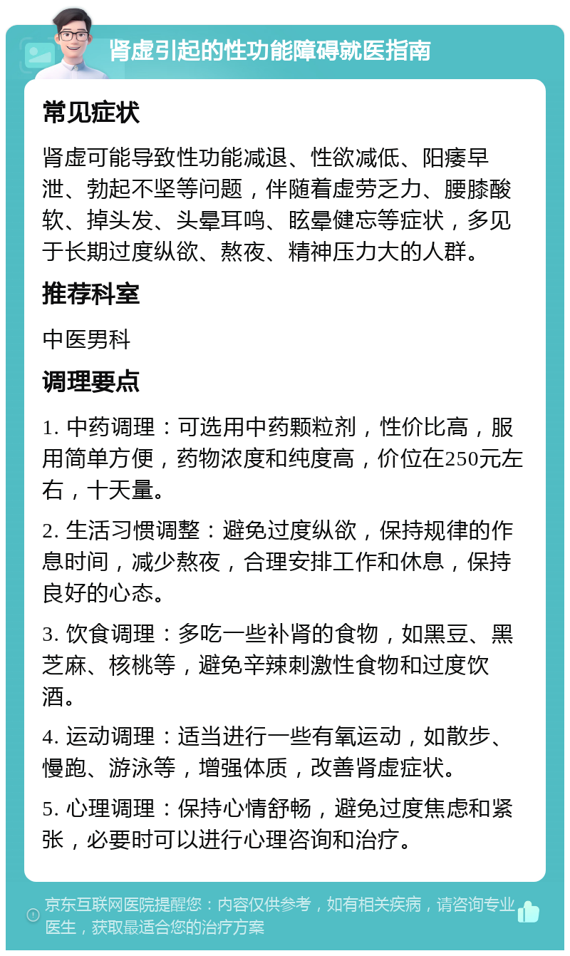 肾虚引起的性功能障碍就医指南 常见症状 肾虚可能导致性功能减退、性欲减低、阳痿早泄、勃起不坚等问题，伴随着虚劳乏力、腰膝酸软、掉头发、头晕耳鸣、眩晕健忘等症状，多见于长期过度纵欲、熬夜、精神压力大的人群。 推荐科室 中医男科 调理要点 1. 中药调理：可选用中药颗粒剂，性价比高，服用简单方便，药物浓度和纯度高，价位在250元左右，十天量。 2. 生活习惯调整：避免过度纵欲，保持规律的作息时间，减少熬夜，合理安排工作和休息，保持良好的心态。 3. 饮食调理：多吃一些补肾的食物，如黑豆、黑芝麻、核桃等，避免辛辣刺激性食物和过度饮酒。 4. 运动调理：适当进行一些有氧运动，如散步、慢跑、游泳等，增强体质，改善肾虚症状。 5. 心理调理：保持心情舒畅，避免过度焦虑和紧张，必要时可以进行心理咨询和治疗。