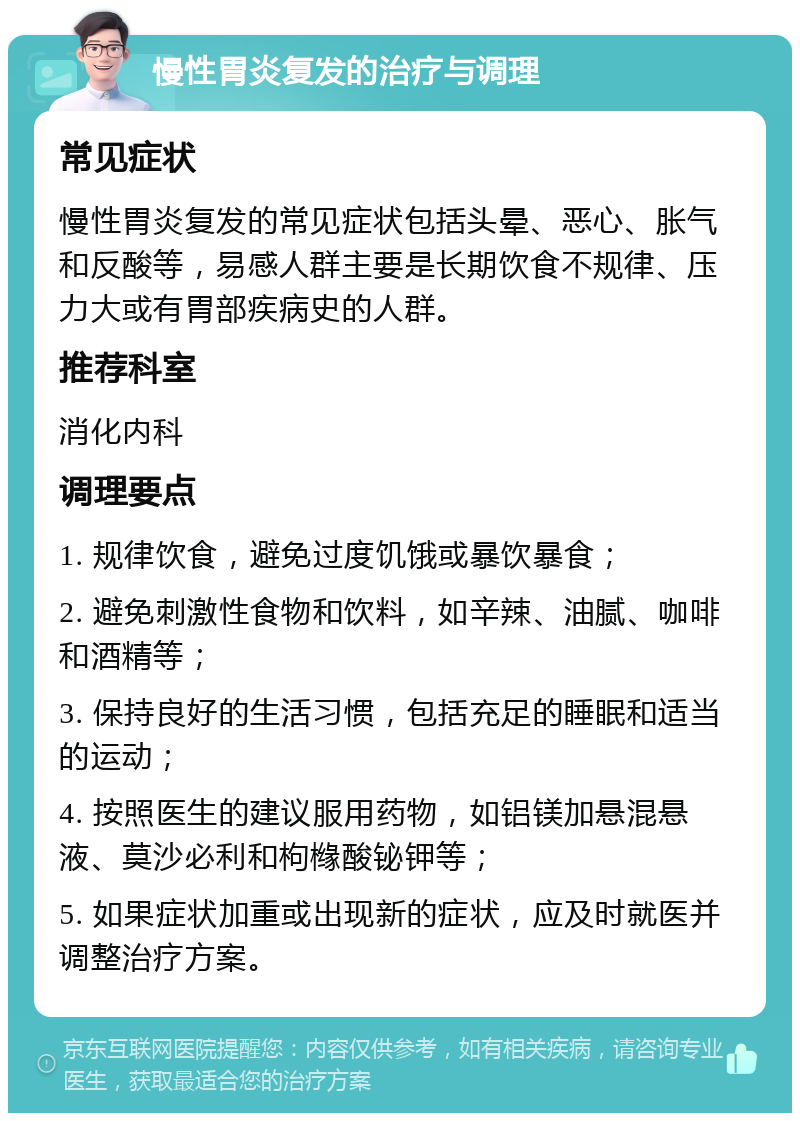 慢性胃炎复发的治疗与调理 常见症状 慢性胃炎复发的常见症状包括头晕、恶心、胀气和反酸等，易感人群主要是长期饮食不规律、压力大或有胃部疾病史的人群。 推荐科室 消化内科 调理要点 1. 规律饮食，避免过度饥饿或暴饮暴食； 2. 避免刺激性食物和饮料，如辛辣、油腻、咖啡和酒精等； 3. 保持良好的生活习惯，包括充足的睡眠和适当的运动； 4. 按照医生的建议服用药物，如铝镁加悬混悬液、莫沙必利和枸橼酸铋钾等； 5. 如果症状加重或出现新的症状，应及时就医并调整治疗方案。