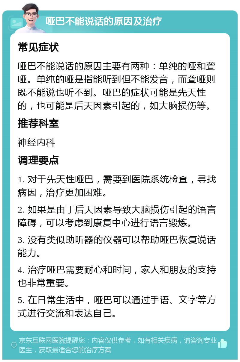 哑巴不能说话的原因及治疗 常见症状 哑巴不能说话的原因主要有两种：单纯的哑和聋哑。单纯的哑是指能听到但不能发音，而聋哑则既不能说也听不到。哑巴的症状可能是先天性的，也可能是后天因素引起的，如大脑损伤等。 推荐科室 神经内科 调理要点 1. 对于先天性哑巴，需要到医院系统检查，寻找病因，治疗更加困难。 2. 如果是由于后天因素导致大脑损伤引起的语言障碍，可以考虑到康复中心进行语言锻炼。 3. 没有类似助听器的仪器可以帮助哑巴恢复说话能力。 4. 治疗哑巴需要耐心和时间，家人和朋友的支持也非常重要。 5. 在日常生活中，哑巴可以通过手语、文字等方式进行交流和表达自己。