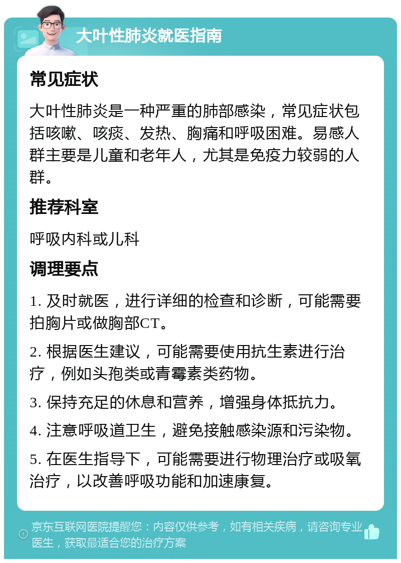 大叶性肺炎就医指南 常见症状 大叶性肺炎是一种严重的肺部感染，常见症状包括咳嗽、咳痰、发热、胸痛和呼吸困难。易感人群主要是儿童和老年人，尤其是免疫力较弱的人群。 推荐科室 呼吸内科或儿科 调理要点 1. 及时就医，进行详细的检查和诊断，可能需要拍胸片或做胸部CT。 2. 根据医生建议，可能需要使用抗生素进行治疗，例如头孢类或青霉素类药物。 3. 保持充足的休息和营养，增强身体抵抗力。 4. 注意呼吸道卫生，避免接触感染源和污染物。 5. 在医生指导下，可能需要进行物理治疗或吸氧治疗，以改善呼吸功能和加速康复。