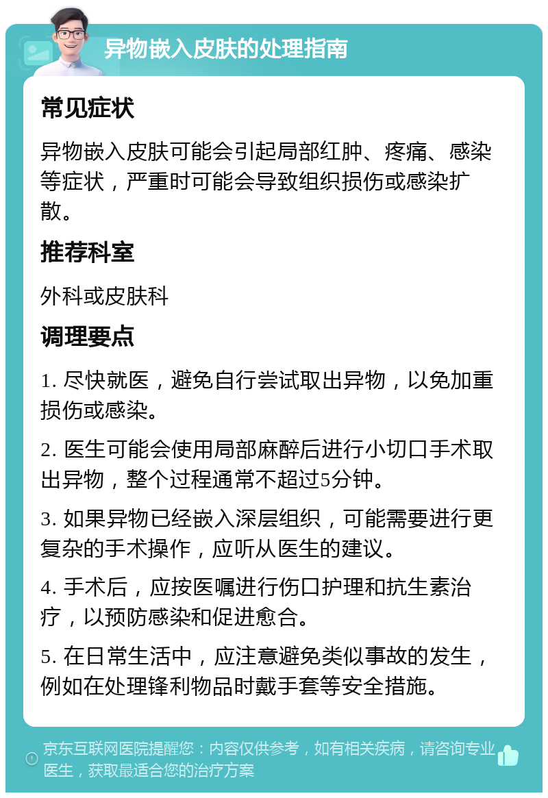 异物嵌入皮肤的处理指南 常见症状 异物嵌入皮肤可能会引起局部红肿、疼痛、感染等症状，严重时可能会导致组织损伤或感染扩散。 推荐科室 外科或皮肤科 调理要点 1. 尽快就医，避免自行尝试取出异物，以免加重损伤或感染。 2. 医生可能会使用局部麻醉后进行小切口手术取出异物，整个过程通常不超过5分钟。 3. 如果异物已经嵌入深层组织，可能需要进行更复杂的手术操作，应听从医生的建议。 4. 手术后，应按医嘱进行伤口护理和抗生素治疗，以预防感染和促进愈合。 5. 在日常生活中，应注意避免类似事故的发生，例如在处理锋利物品时戴手套等安全措施。