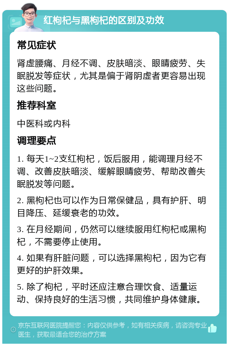 红枸杞与黑枸杞的区别及功效 常见症状 肾虚腰痛、月经不调、皮肤暗淡、眼睛疲劳、失眠脱发等症状，尤其是偏于肾阴虚者更容易出现这些问题。 推荐科室 中医科或内科 调理要点 1. 每天1~2支红枸杞，饭后服用，能调理月经不调、改善皮肤暗淡、缓解眼睛疲劳、帮助改善失眠脱发等问题。 2. 黑枸杞也可以作为日常保健品，具有护肝、明目降压、延缓衰老的功效。 3. 在月经期间，仍然可以继续服用红枸杞或黑枸杞，不需要停止使用。 4. 如果有肝脏问题，可以选择黑枸杞，因为它有更好的护肝效果。 5. 除了枸杞，平时还应注意合理饮食、适量运动、保持良好的生活习惯，共同维护身体健康。