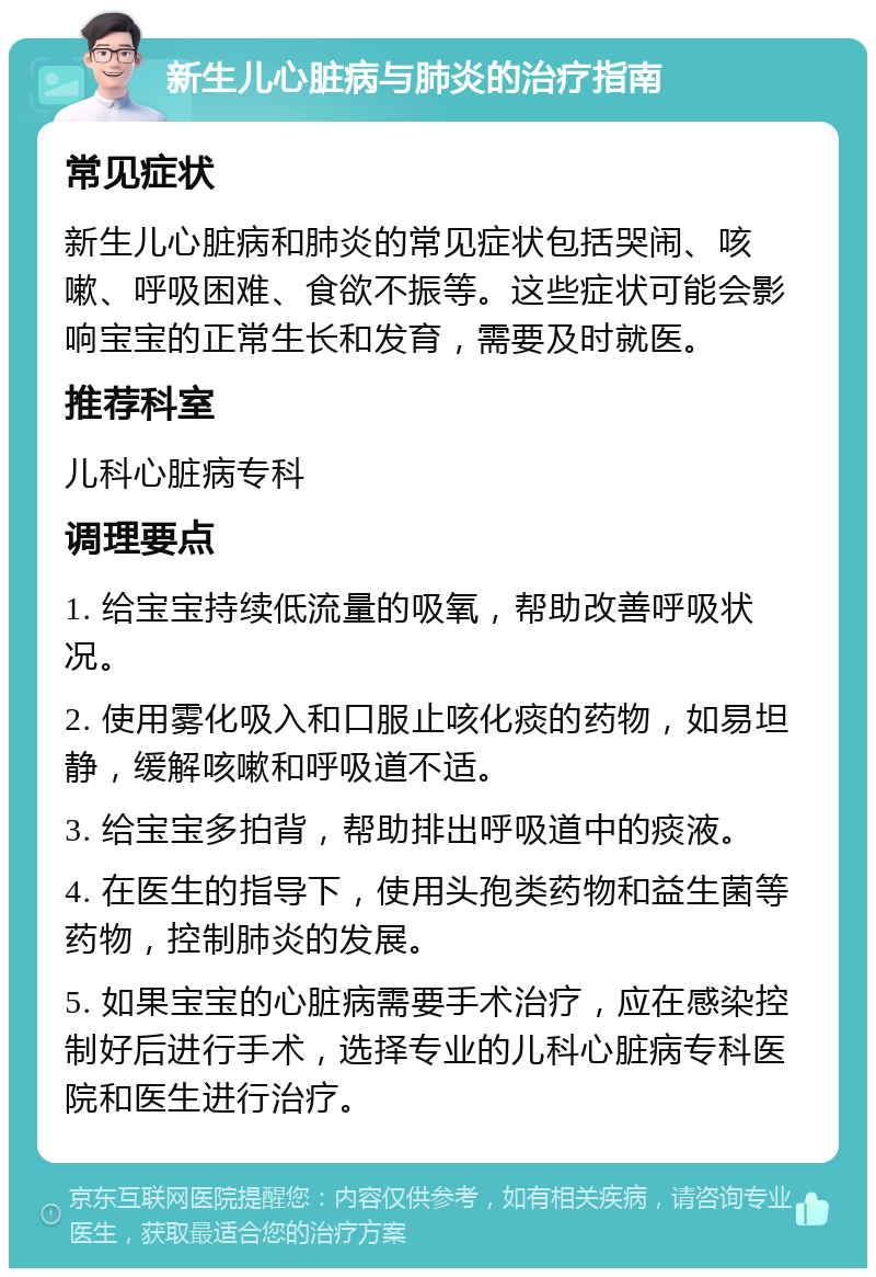 新生儿心脏病与肺炎的治疗指南 常见症状 新生儿心脏病和肺炎的常见症状包括哭闹、咳嗽、呼吸困难、食欲不振等。这些症状可能会影响宝宝的正常生长和发育，需要及时就医。 推荐科室 儿科心脏病专科 调理要点 1. 给宝宝持续低流量的吸氧，帮助改善呼吸状况。 2. 使用雾化吸入和口服止咳化痰的药物，如易坦静，缓解咳嗽和呼吸道不适。 3. 给宝宝多拍背，帮助排出呼吸道中的痰液。 4. 在医生的指导下，使用头孢类药物和益生菌等药物，控制肺炎的发展。 5. 如果宝宝的心脏病需要手术治疗，应在感染控制好后进行手术，选择专业的儿科心脏病专科医院和医生进行治疗。