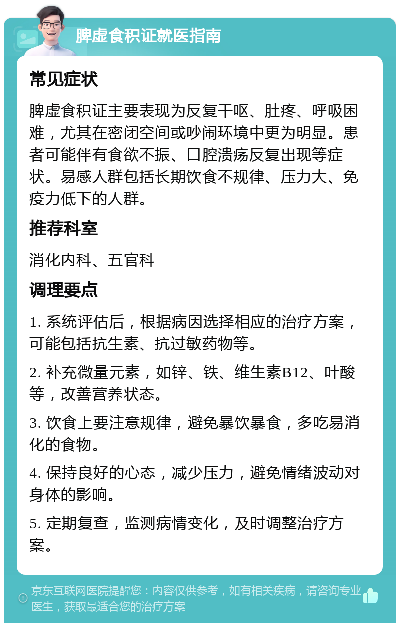 脾虚食积证就医指南 常见症状 脾虚食积证主要表现为反复干呕、肚疼、呼吸困难，尤其在密闭空间或吵闹环境中更为明显。患者可能伴有食欲不振、口腔溃疡反复出现等症状。易感人群包括长期饮食不规律、压力大、免疫力低下的人群。 推荐科室 消化内科、五官科 调理要点 1. 系统评估后，根据病因选择相应的治疗方案，可能包括抗生素、抗过敏药物等。 2. 补充微量元素，如锌、铁、维生素B12、叶酸等，改善营养状态。 3. 饮食上要注意规律，避免暴饮暴食，多吃易消化的食物。 4. 保持良好的心态，减少压力，避免情绪波动对身体的影响。 5. 定期复查，监测病情变化，及时调整治疗方案。