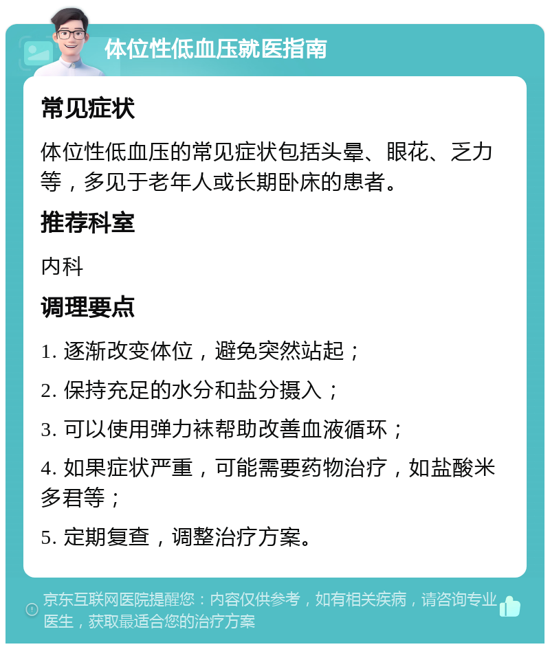 体位性低血压就医指南 常见症状 体位性低血压的常见症状包括头晕、眼花、乏力等，多见于老年人或长期卧床的患者。 推荐科室 内科 调理要点 1. 逐渐改变体位，避免突然站起； 2. 保持充足的水分和盐分摄入； 3. 可以使用弹力袜帮助改善血液循环； 4. 如果症状严重，可能需要药物治疗，如盐酸米多君等； 5. 定期复查，调整治疗方案。