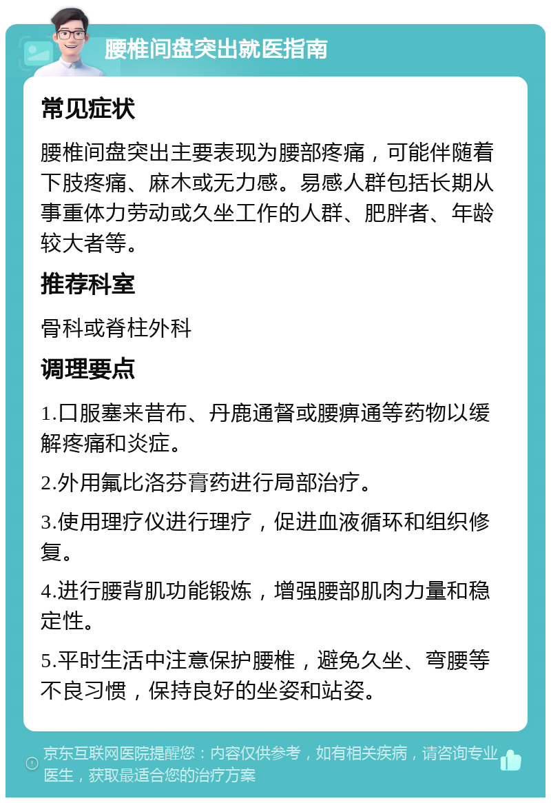 腰椎间盘突出就医指南 常见症状 腰椎间盘突出主要表现为腰部疼痛，可能伴随着下肢疼痛、麻木或无力感。易感人群包括长期从事重体力劳动或久坐工作的人群、肥胖者、年龄较大者等。 推荐科室 骨科或脊柱外科 调理要点 1.口服塞来昔布、丹鹿通督或腰痹通等药物以缓解疼痛和炎症。 2.外用氟比洛芬膏药进行局部治疗。 3.使用理疗仪进行理疗，促进血液循环和组织修复。 4.进行腰背肌功能锻炼，增强腰部肌肉力量和稳定性。 5.平时生活中注意保护腰椎，避免久坐、弯腰等不良习惯，保持良好的坐姿和站姿。