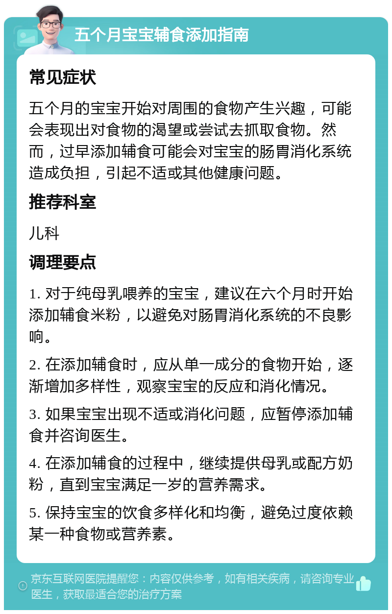 五个月宝宝辅食添加指南 常见症状 五个月的宝宝开始对周围的食物产生兴趣，可能会表现出对食物的渴望或尝试去抓取食物。然而，过早添加辅食可能会对宝宝的肠胃消化系统造成负担，引起不适或其他健康问题。 推荐科室 儿科 调理要点 1. 对于纯母乳喂养的宝宝，建议在六个月时开始添加辅食米粉，以避免对肠胃消化系统的不良影响。 2. 在添加辅食时，应从单一成分的食物开始，逐渐增加多样性，观察宝宝的反应和消化情况。 3. 如果宝宝出现不适或消化问题，应暂停添加辅食并咨询医生。 4. 在添加辅食的过程中，继续提供母乳或配方奶粉，直到宝宝满足一岁的营养需求。 5. 保持宝宝的饮食多样化和均衡，避免过度依赖某一种食物或营养素。