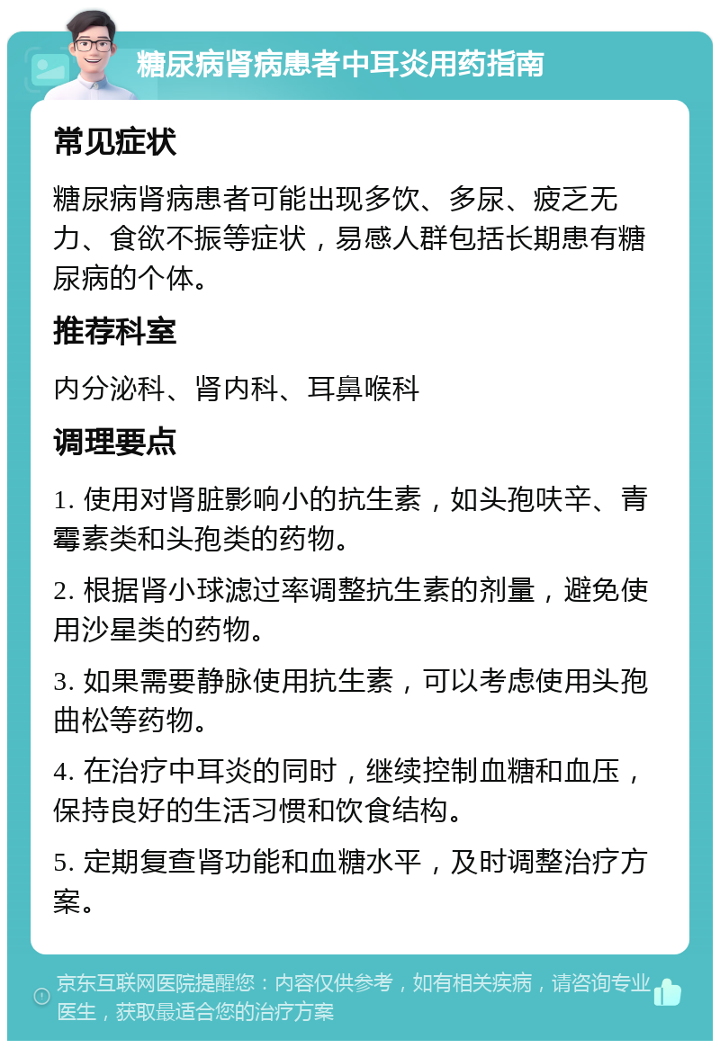 糖尿病肾病患者中耳炎用药指南 常见症状 糖尿病肾病患者可能出现多饮、多尿、疲乏无力、食欲不振等症状，易感人群包括长期患有糖尿病的个体。 推荐科室 内分泌科、肾内科、耳鼻喉科 调理要点 1. 使用对肾脏影响小的抗生素，如头孢呋辛、青霉素类和头孢类的药物。 2. 根据肾小球滤过率调整抗生素的剂量，避免使用沙星类的药物。 3. 如果需要静脉使用抗生素，可以考虑使用头孢曲松等药物。 4. 在治疗中耳炎的同时，继续控制血糖和血压，保持良好的生活习惯和饮食结构。 5. 定期复查肾功能和血糖水平，及时调整治疗方案。