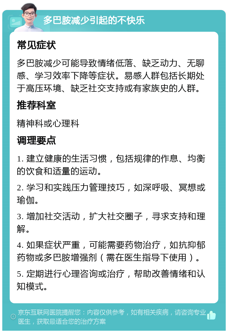 多巴胺减少引起的不快乐 常见症状 多巴胺减少可能导致情绪低落、缺乏动力、无聊感、学习效率下降等症状。易感人群包括长期处于高压环境、缺乏社交支持或有家族史的人群。 推荐科室 精神科或心理科 调理要点 1. 建立健康的生活习惯，包括规律的作息、均衡的饮食和适量的运动。 2. 学习和实践压力管理技巧，如深呼吸、冥想或瑜伽。 3. 增加社交活动，扩大社交圈子，寻求支持和理解。 4. 如果症状严重，可能需要药物治疗，如抗抑郁药物或多巴胺增强剂（需在医生指导下使用）。 5. 定期进行心理咨询或治疗，帮助改善情绪和认知模式。