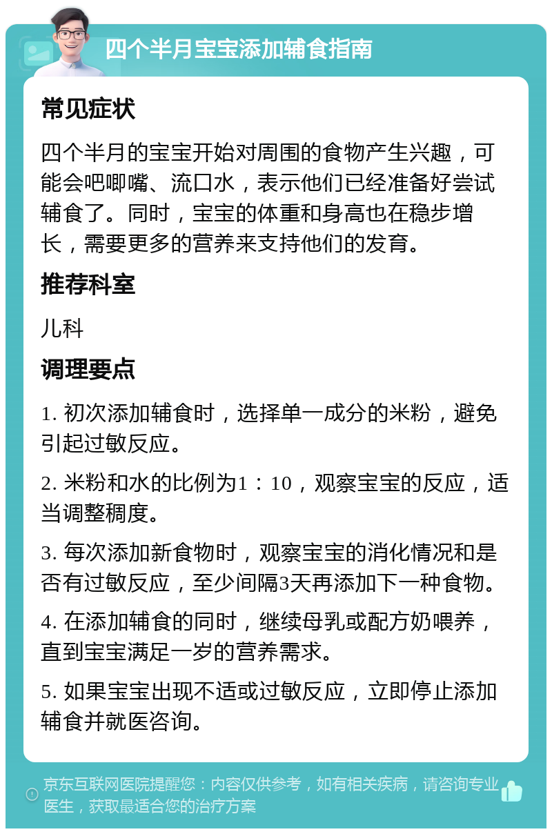 四个半月宝宝添加辅食指南 常见症状 四个半月的宝宝开始对周围的食物产生兴趣，可能会吧唧嘴、流口水，表示他们已经准备好尝试辅食了。同时，宝宝的体重和身高也在稳步增长，需要更多的营养来支持他们的发育。 推荐科室 儿科 调理要点 1. 初次添加辅食时，选择单一成分的米粉，避免引起过敏反应。 2. 米粉和水的比例为1：10，观察宝宝的反应，适当调整稠度。 3. 每次添加新食物时，观察宝宝的消化情况和是否有过敏反应，至少间隔3天再添加下一种食物。 4. 在添加辅食的同时，继续母乳或配方奶喂养，直到宝宝满足一岁的营养需求。 5. 如果宝宝出现不适或过敏反应，立即停止添加辅食并就医咨询。