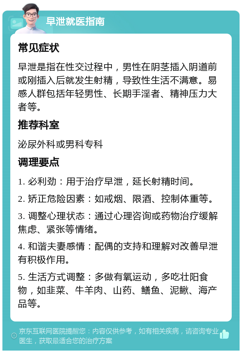 早泄就医指南 常见症状 早泄是指在性交过程中，男性在阴茎插入阴道前或刚插入后就发生射精，导致性生活不满意。易感人群包括年轻男性、长期手淫者、精神压力大者等。 推荐科室 泌尿外科或男科专科 调理要点 1. 必利劲：用于治疗早泄，延长射精时间。 2. 矫正危险因素：如戒烟、限酒、控制体重等。 3. 调整心理状态：通过心理咨询或药物治疗缓解焦虑、紧张等情绪。 4. 和谐夫妻感情：配偶的支持和理解对改善早泄有积极作用。 5. 生活方式调整：多做有氧运动，多吃壮阳食物，如韭菜、牛羊肉、山药、鳝鱼、泥鳅、海产品等。