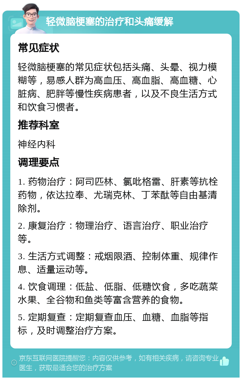 轻微脑梗塞的治疗和头痛缓解 常见症状 轻微脑梗塞的常见症状包括头痛、头晕、视力模糊等，易感人群为高血压、高血脂、高血糖、心脏病、肥胖等慢性疾病患者，以及不良生活方式和饮食习惯者。 推荐科室 神经内科 调理要点 1. 药物治疗：阿司匹林、氯吡格雷、肝素等抗栓药物，依达拉奉、尤瑞克林、丁苯酞等自由基清除剂。 2. 康复治疗：物理治疗、语言治疗、职业治疗等。 3. 生活方式调整：戒烟限酒、控制体重、规律作息、适量运动等。 4. 饮食调理：低盐、低脂、低糖饮食，多吃蔬菜水果、全谷物和鱼类等富含营养的食物。 5. 定期复查：定期复查血压、血糖、血脂等指标，及时调整治疗方案。