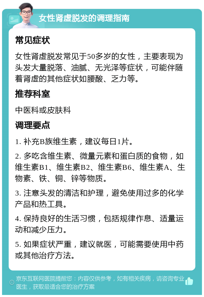 女性肾虚脱发的调理指南 常见症状 女性肾虚脱发常见于50多岁的女性，主要表现为头发大量脱落、油腻、无光泽等症状，可能伴随着肾虚的其他症状如腰酸、乏力等。 推荐科室 中医科或皮肤科 调理要点 1. 补充B族维生素，建议每日1片。 2. 多吃含维生素、微量元素和蛋白质的食物，如维生素B1、维生素B2、维生素B6、维生素A、生物素、铁、铜、锌等物质。 3. 注意头发的清洁和护理，避免使用过多的化学产品和热工具。 4. 保持良好的生活习惯，包括规律作息、适量运动和减少压力。 5. 如果症状严重，建议就医，可能需要使用中药或其他治疗方法。