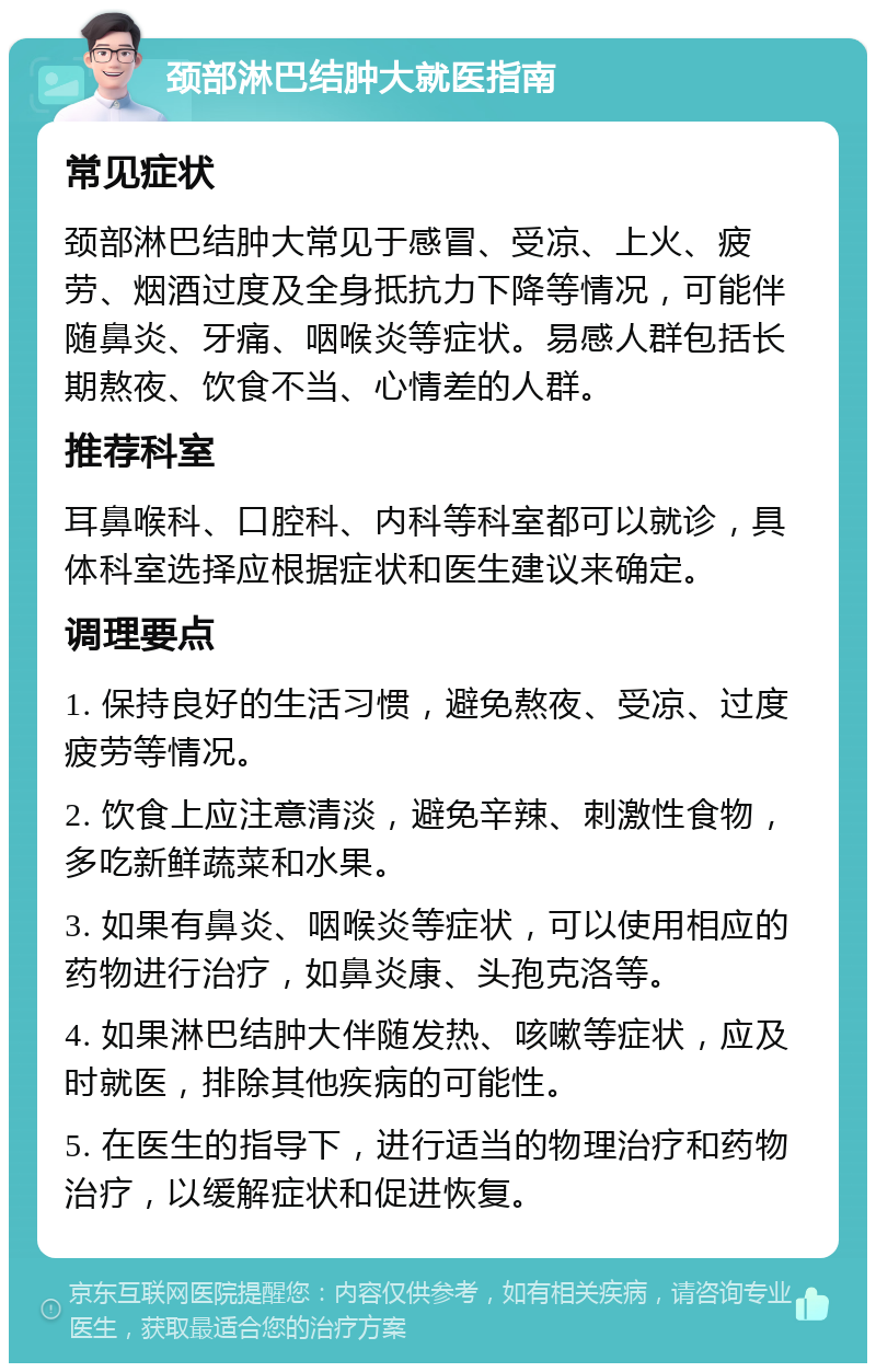 颈部淋巴结肿大就医指南 常见症状 颈部淋巴结肿大常见于感冒、受凉、上火、疲劳、烟酒过度及全身抵抗力下降等情况，可能伴随鼻炎、牙痛、咽喉炎等症状。易感人群包括长期熬夜、饮食不当、心情差的人群。 推荐科室 耳鼻喉科、口腔科、内科等科室都可以就诊，具体科室选择应根据症状和医生建议来确定。 调理要点 1. 保持良好的生活习惯，避免熬夜、受凉、过度疲劳等情况。 2. 饮食上应注意清淡，避免辛辣、刺激性食物，多吃新鲜蔬菜和水果。 3. 如果有鼻炎、咽喉炎等症状，可以使用相应的药物进行治疗，如鼻炎康、头孢克洛等。 4. 如果淋巴结肿大伴随发热、咳嗽等症状，应及时就医，排除其他疾病的可能性。 5. 在医生的指导下，进行适当的物理治疗和药物治疗，以缓解症状和促进恢复。