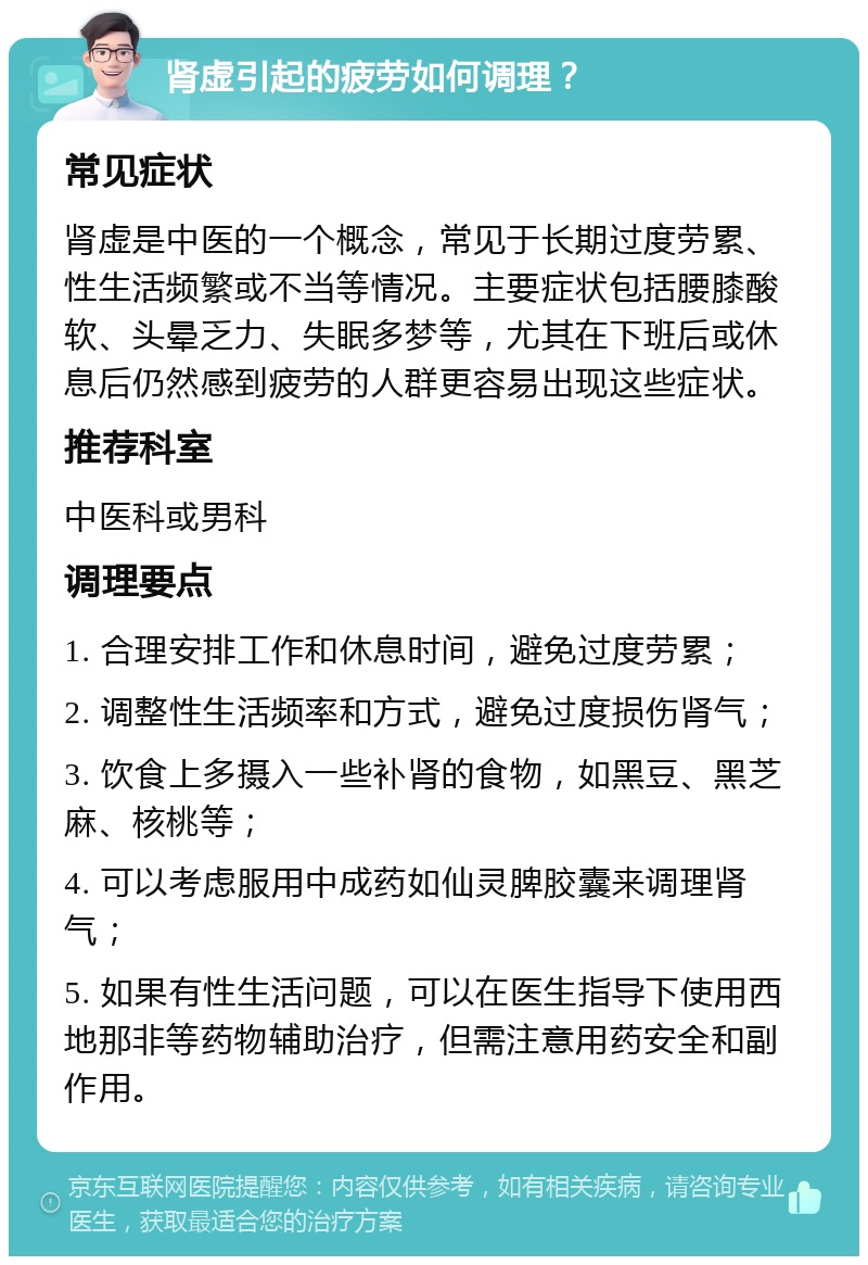 肾虚引起的疲劳如何调理？ 常见症状 肾虚是中医的一个概念，常见于长期过度劳累、性生活频繁或不当等情况。主要症状包括腰膝酸软、头晕乏力、失眠多梦等，尤其在下班后或休息后仍然感到疲劳的人群更容易出现这些症状。 推荐科室 中医科或男科 调理要点 1. 合理安排工作和休息时间，避免过度劳累； 2. 调整性生活频率和方式，避免过度损伤肾气； 3. 饮食上多摄入一些补肾的食物，如黑豆、黑芝麻、核桃等； 4. 可以考虑服用中成药如仙灵脾胶囊来调理肾气； 5. 如果有性生活问题，可以在医生指导下使用西地那非等药物辅助治疗，但需注意用药安全和副作用。