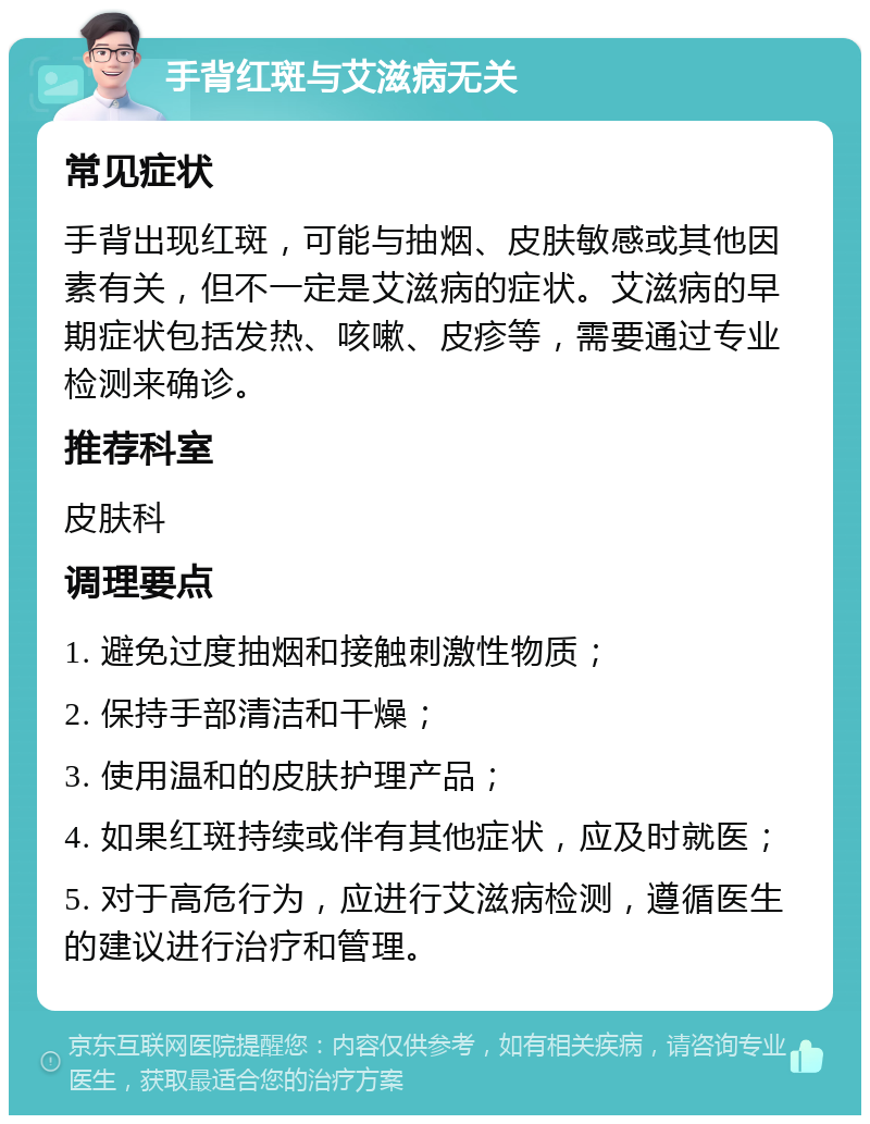 手背红斑与艾滋病无关 常见症状 手背出现红斑，可能与抽烟、皮肤敏感或其他因素有关，但不一定是艾滋病的症状。艾滋病的早期症状包括发热、咳嗽、皮疹等，需要通过专业检测来确诊。 推荐科室 皮肤科 调理要点 1. 避免过度抽烟和接触刺激性物质； 2. 保持手部清洁和干燥； 3. 使用温和的皮肤护理产品； 4. 如果红斑持续或伴有其他症状，应及时就医； 5. 对于高危行为，应进行艾滋病检测，遵循医生的建议进行治疗和管理。