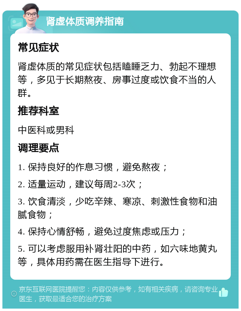 肾虚体质调养指南 常见症状 肾虚体质的常见症状包括瞌睡乏力、勃起不理想等，多见于长期熬夜、房事过度或饮食不当的人群。 推荐科室 中医科或男科 调理要点 1. 保持良好的作息习惯，避免熬夜； 2. 适量运动，建议每周2-3次； 3. 饮食清淡，少吃辛辣、寒凉、刺激性食物和油腻食物； 4. 保持心情舒畅，避免过度焦虑或压力； 5. 可以考虑服用补肾壮阳的中药，如六味地黄丸等，具体用药需在医生指导下进行。