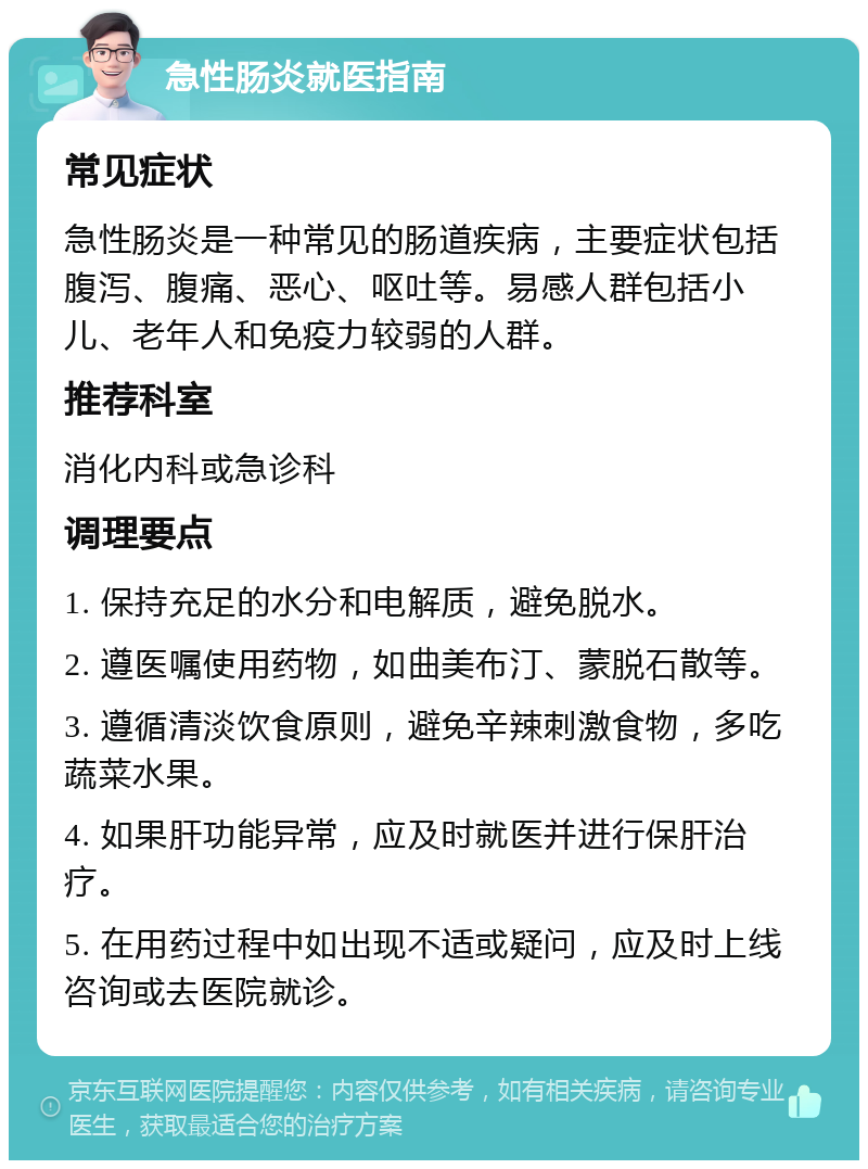 急性肠炎就医指南 常见症状 急性肠炎是一种常见的肠道疾病，主要症状包括腹泻、腹痛、恶心、呕吐等。易感人群包括小儿、老年人和免疫力较弱的人群。 推荐科室 消化内科或急诊科 调理要点 1. 保持充足的水分和电解质，避免脱水。 2. 遵医嘱使用药物，如曲美布汀、蒙脱石散等。 3. 遵循清淡饮食原则，避免辛辣刺激食物，多吃蔬菜水果。 4. 如果肝功能异常，应及时就医并进行保肝治疗。 5. 在用药过程中如出现不适或疑问，应及时上线咨询或去医院就诊。