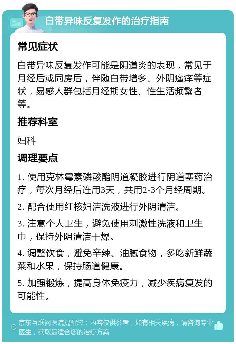 白带异味反复发作的治疗指南 常见症状 白带异味反复发作可能是阴道炎的表现，常见于月经后或同房后，伴随白带增多、外阴瘙痒等症状，易感人群包括月经期女性、性生活频繁者等。 推荐科室 妇科 调理要点 1. 使用克林霉素磷酸酯阴道凝胶进行阴道塞药治疗，每次月经后连用3天，共用2-3个月经周期。 2. 配合使用红核妇洁洗液进行外阴清洁。 3. 注意个人卫生，避免使用刺激性洗液和卫生巾，保持外阴清洁干燥。 4. 调整饮食，避免辛辣、油腻食物，多吃新鲜蔬菜和水果，保持肠道健康。 5. 加强锻炼，提高身体免疫力，减少疾病复发的可能性。