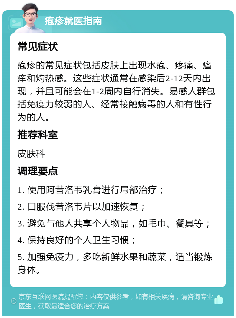 疱疹就医指南 常见症状 疱疹的常见症状包括皮肤上出现水疱、疼痛、瘙痒和灼热感。这些症状通常在感染后2-12天内出现，并且可能会在1-2周内自行消失。易感人群包括免疫力较弱的人、经常接触病毒的人和有性行为的人。 推荐科室 皮肤科 调理要点 1. 使用阿昔洛韦乳膏进行局部治疗； 2. 口服伐昔洛韦片以加速恢复； 3. 避免与他人共享个人物品，如毛巾、餐具等； 4. 保持良好的个人卫生习惯； 5. 加强免疫力，多吃新鲜水果和蔬菜，适当锻炼身体。