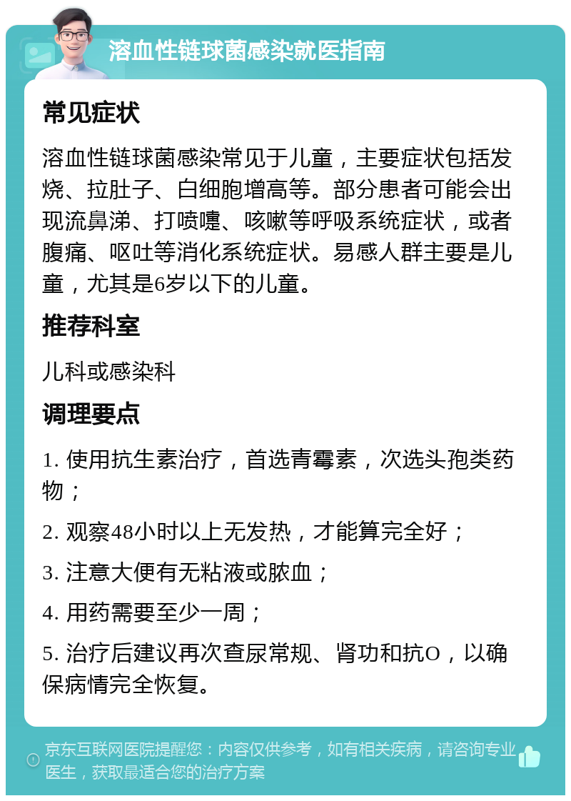 溶血性链球菌感染就医指南 常见症状 溶血性链球菌感染常见于儿童，主要症状包括发烧、拉肚子、白细胞增高等。部分患者可能会出现流鼻涕、打喷嚏、咳嗽等呼吸系统症状，或者腹痛、呕吐等消化系统症状。易感人群主要是儿童，尤其是6岁以下的儿童。 推荐科室 儿科或感染科 调理要点 1. 使用抗生素治疗，首选青霉素，次选头孢类药物； 2. 观察48小时以上无发热，才能算完全好； 3. 注意大便有无粘液或脓血； 4. 用药需要至少一周； 5. 治疗后建议再次查尿常规、肾功和抗O，以确保病情完全恢复。