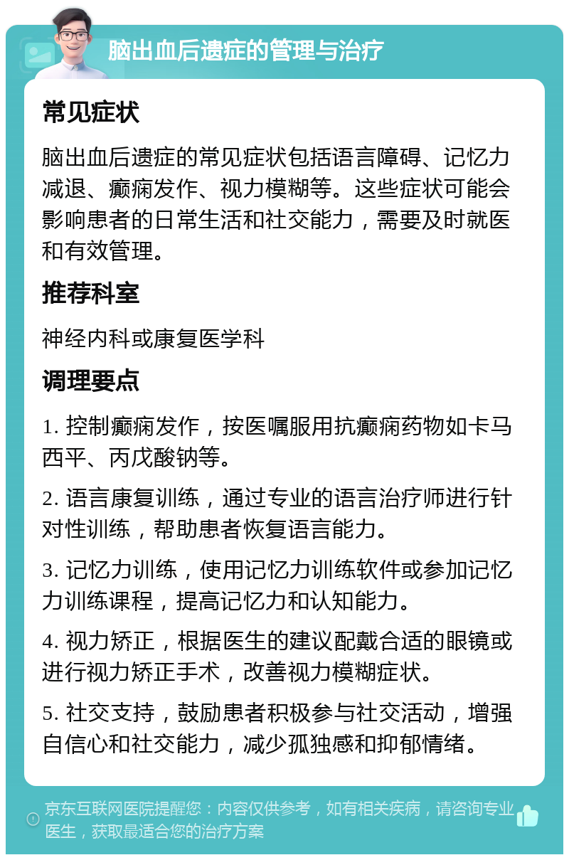 脑出血后遗症的管理与治疗 常见症状 脑出血后遗症的常见症状包括语言障碍、记忆力减退、癫痫发作、视力模糊等。这些症状可能会影响患者的日常生活和社交能力，需要及时就医和有效管理。 推荐科室 神经内科或康复医学科 调理要点 1. 控制癫痫发作，按医嘱服用抗癫痫药物如卡马西平、丙戊酸钠等。 2. 语言康复训练，通过专业的语言治疗师进行针对性训练，帮助患者恢复语言能力。 3. 记忆力训练，使用记忆力训练软件或参加记忆力训练课程，提高记忆力和认知能力。 4. 视力矫正，根据医生的建议配戴合适的眼镜或进行视力矫正手术，改善视力模糊症状。 5. 社交支持，鼓励患者积极参与社交活动，增强自信心和社交能力，减少孤独感和抑郁情绪。