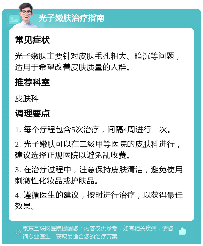 光子嫩肤治疗指南 常见症状 光子嫩肤主要针对皮肤毛孔粗大、暗沉等问题，适用于希望改善皮肤质量的人群。 推荐科室 皮肤科 调理要点 1. 每个疗程包含5次治疗，间隔4周进行一次。 2. 光子嫩肤可以在二级甲等医院的皮肤科进行，建议选择正规医院以避免乱收费。 3. 在治疗过程中，注意保持皮肤清洁，避免使用刺激性化妆品或护肤品。 4. 遵循医生的建议，按时进行治疗，以获得最佳效果。