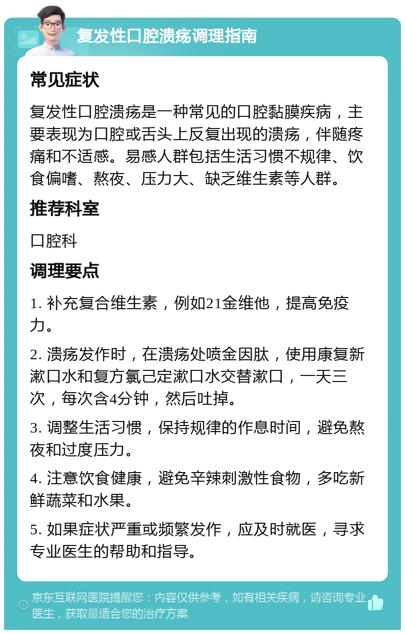 复发性口腔溃疡调理指南 常见症状 复发性口腔溃疡是一种常见的口腔黏膜疾病，主要表现为口腔或舌头上反复出现的溃疡，伴随疼痛和不适感。易感人群包括生活习惯不规律、饮食偏嗜、熬夜、压力大、缺乏维生素等人群。 推荐科室 口腔科 调理要点 1. 补充复合维生素，例如21金维他，提高免疫力。 2. 溃疡发作时，在溃疡处喷金因肽，使用康复新漱口水和复方氯己定漱口水交替漱口，一天三次，每次含4分钟，然后吐掉。 3. 调整生活习惯，保持规律的作息时间，避免熬夜和过度压力。 4. 注意饮食健康，避免辛辣刺激性食物，多吃新鲜蔬菜和水果。 5. 如果症状严重或频繁发作，应及时就医，寻求专业医生的帮助和指导。