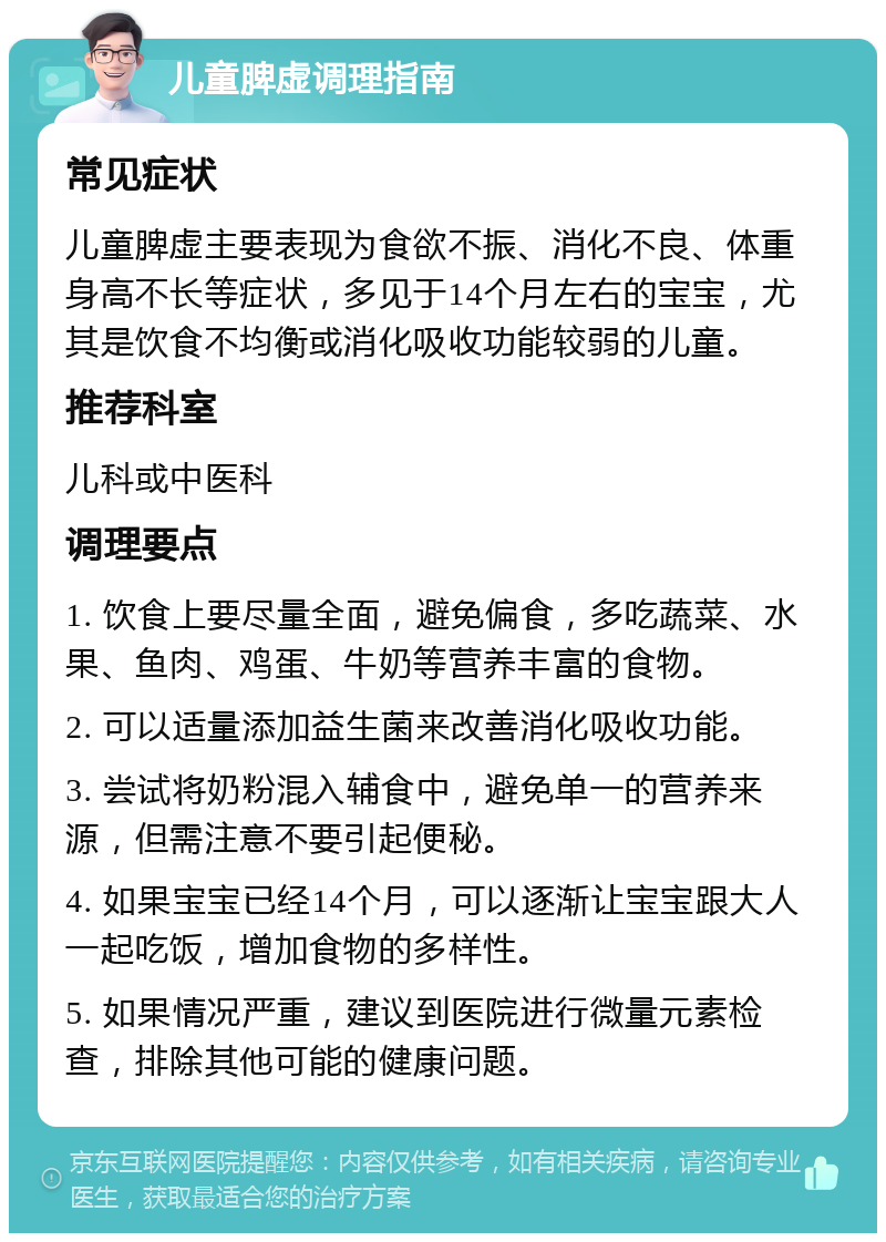 儿童脾虚调理指南 常见症状 儿童脾虚主要表现为食欲不振、消化不良、体重身高不长等症状，多见于14个月左右的宝宝，尤其是饮食不均衡或消化吸收功能较弱的儿童。 推荐科室 儿科或中医科 调理要点 1. 饮食上要尽量全面，避免偏食，多吃蔬菜、水果、鱼肉、鸡蛋、牛奶等营养丰富的食物。 2. 可以适量添加益生菌来改善消化吸收功能。 3. 尝试将奶粉混入辅食中，避免单一的营养来源，但需注意不要引起便秘。 4. 如果宝宝已经14个月，可以逐渐让宝宝跟大人一起吃饭，增加食物的多样性。 5. 如果情况严重，建议到医院进行微量元素检查，排除其他可能的健康问题。