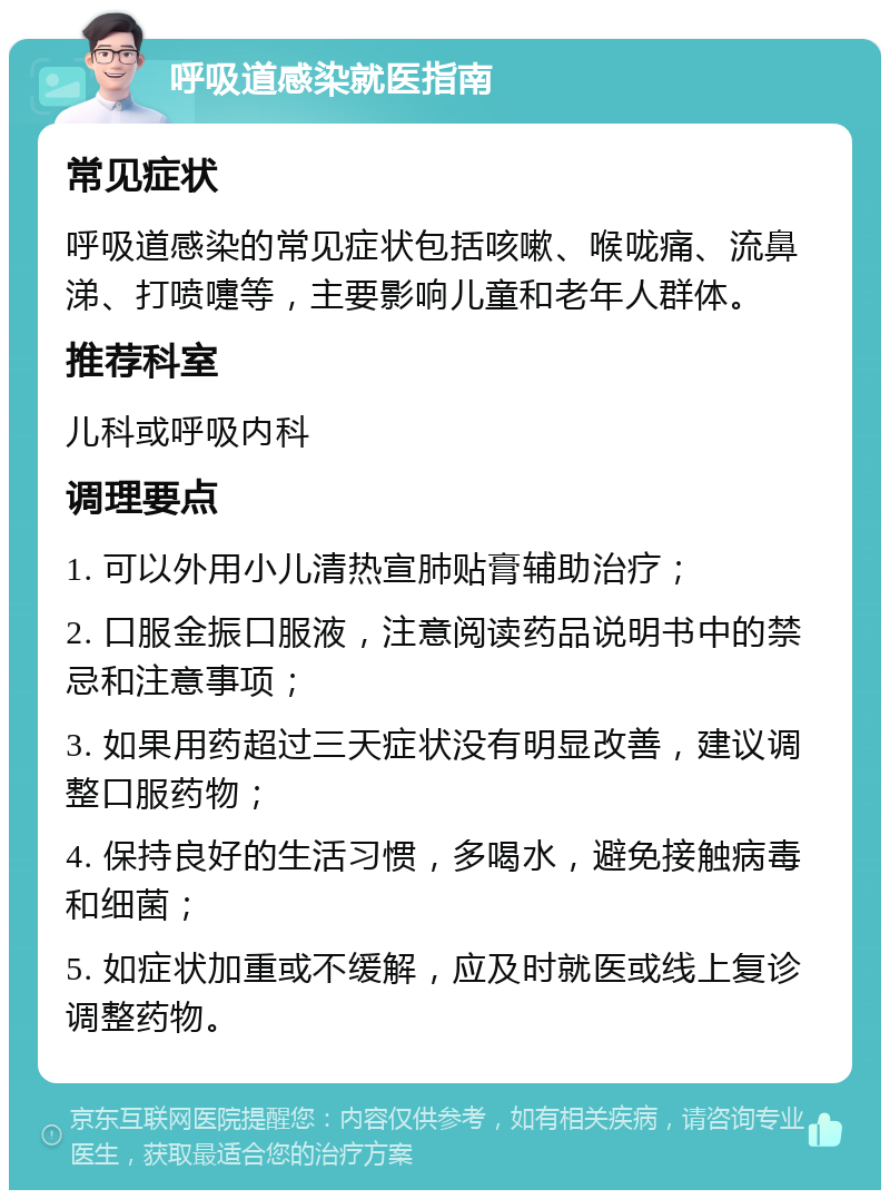 呼吸道感染就医指南 常见症状 呼吸道感染的常见症状包括咳嗽、喉咙痛、流鼻涕、打喷嚏等，主要影响儿童和老年人群体。 推荐科室 儿科或呼吸内科 调理要点 1. 可以外用小儿清热宣肺贴膏辅助治疗； 2. 口服金振口服液，注意阅读药品说明书中的禁忌和注意事项； 3. 如果用药超过三天症状没有明显改善，建议调整口服药物； 4. 保持良好的生活习惯，多喝水，避免接触病毒和细菌； 5. 如症状加重或不缓解，应及时就医或线上复诊调整药物。