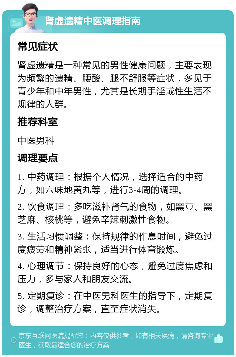 肾虚遗精中医调理指南 常见症状 肾虚遗精是一种常见的男性健康问题，主要表现为频繁的遗精、腰酸、腿不舒服等症状，多见于青少年和中年男性，尤其是长期手淫或性生活不规律的人群。 推荐科室 中医男科 调理要点 1. 中药调理：根据个人情况，选择适合的中药方，如六味地黄丸等，进行3-4周的调理。 2. 饮食调理：多吃滋补肾气的食物，如黑豆、黑芝麻、核桃等，避免辛辣刺激性食物。 3. 生活习惯调整：保持规律的作息时间，避免过度疲劳和精神紧张，适当进行体育锻炼。 4. 心理调节：保持良好的心态，避免过度焦虑和压力，多与家人和朋友交流。 5. 定期复诊：在中医男科医生的指导下，定期复诊，调整治疗方案，直至症状消失。