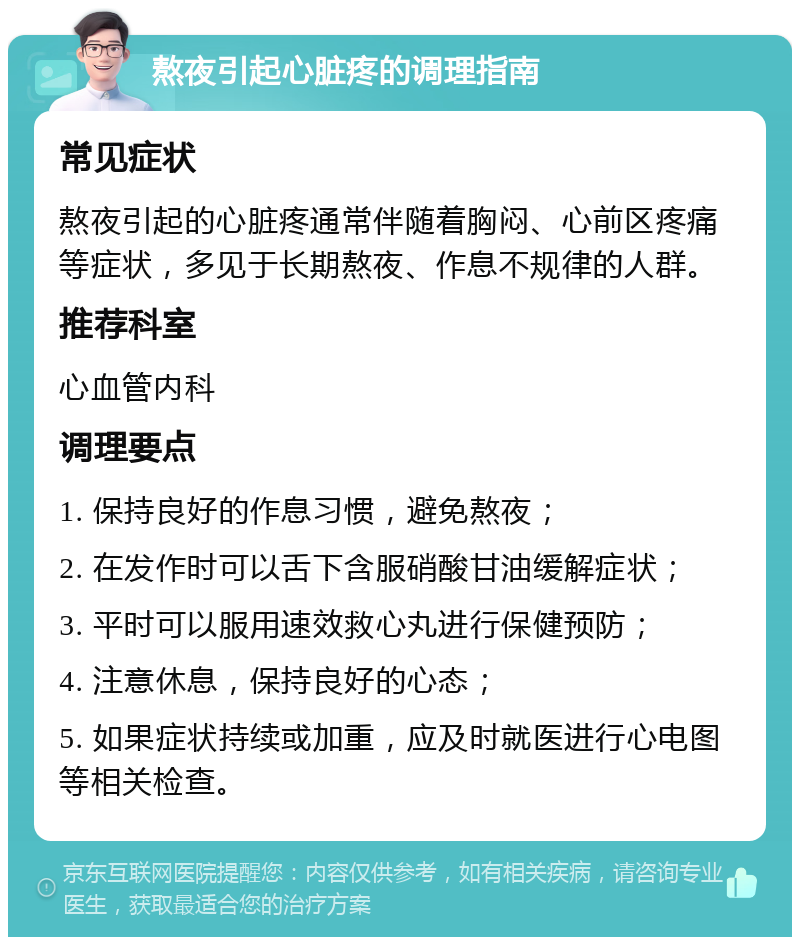 熬夜引起心脏疼的调理指南 常见症状 熬夜引起的心脏疼通常伴随着胸闷、心前区疼痛等症状，多见于长期熬夜、作息不规律的人群。 推荐科室 心血管内科 调理要点 1. 保持良好的作息习惯，避免熬夜； 2. 在发作时可以舌下含服硝酸甘油缓解症状； 3. 平时可以服用速效救心丸进行保健预防； 4. 注意休息，保持良好的心态； 5. 如果症状持续或加重，应及时就医进行心电图等相关检查。