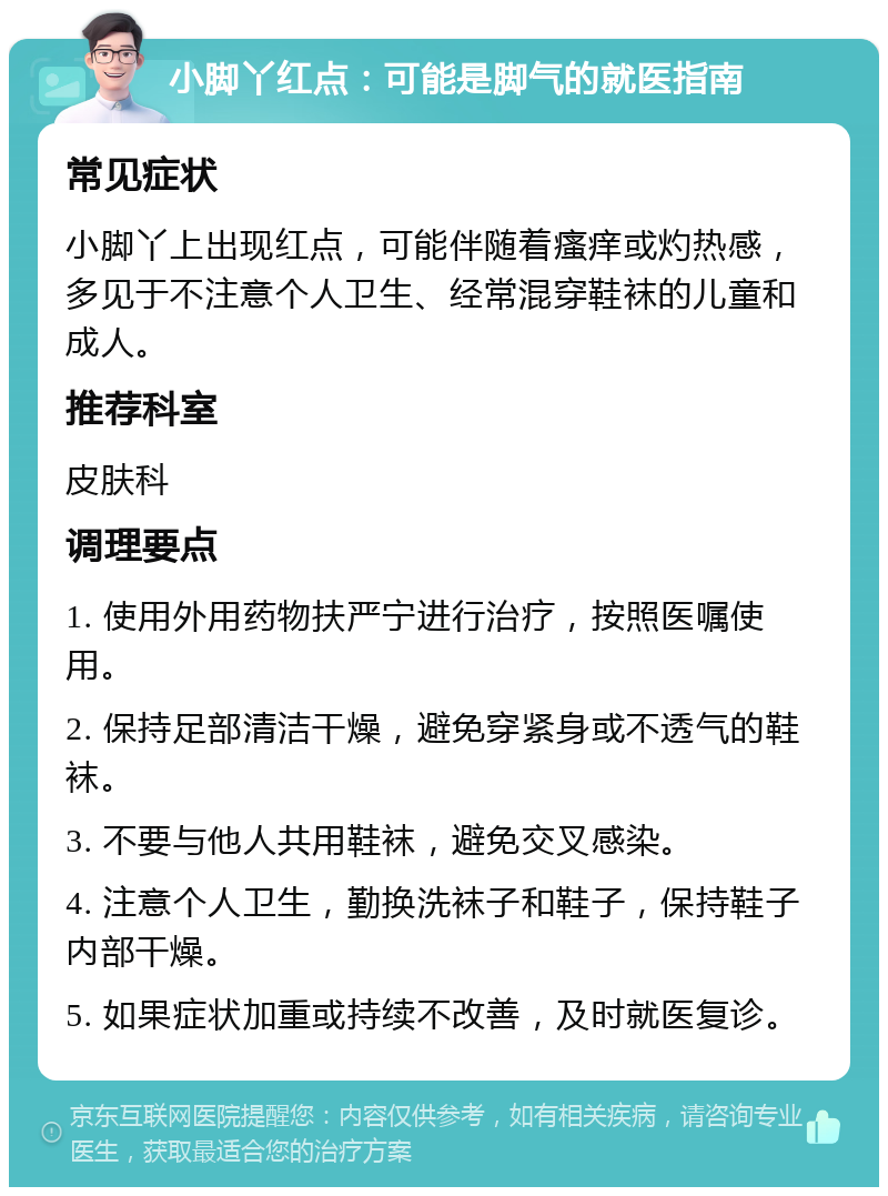 小脚丫红点：可能是脚气的就医指南 常见症状 小脚丫上出现红点，可能伴随着瘙痒或灼热感，多见于不注意个人卫生、经常混穿鞋袜的儿童和成人。 推荐科室 皮肤科 调理要点 1. 使用外用药物扶严宁进行治疗，按照医嘱使用。 2. 保持足部清洁干燥，避免穿紧身或不透气的鞋袜。 3. 不要与他人共用鞋袜，避免交叉感染。 4. 注意个人卫生，勤换洗袜子和鞋子，保持鞋子内部干燥。 5. 如果症状加重或持续不改善，及时就医复诊。