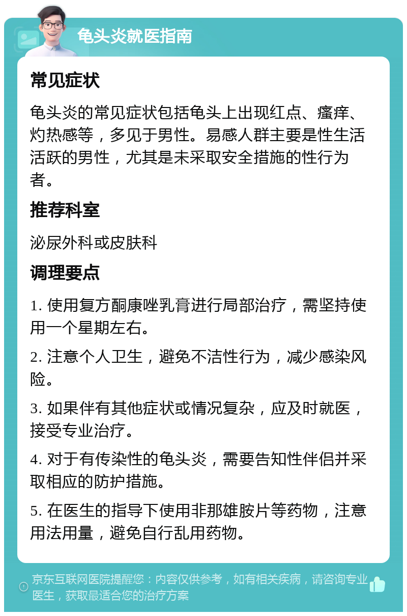 龟头炎就医指南 常见症状 龟头炎的常见症状包括龟头上出现红点、瘙痒、灼热感等，多见于男性。易感人群主要是性生活活跃的男性，尤其是未采取安全措施的性行为者。 推荐科室 泌尿外科或皮肤科 调理要点 1. 使用复方酮康唑乳膏进行局部治疗，需坚持使用一个星期左右。 2. 注意个人卫生，避免不洁性行为，减少感染风险。 3. 如果伴有其他症状或情况复杂，应及时就医，接受专业治疗。 4. 对于有传染性的龟头炎，需要告知性伴侣并采取相应的防护措施。 5. 在医生的指导下使用非那雄胺片等药物，注意用法用量，避免自行乱用药物。