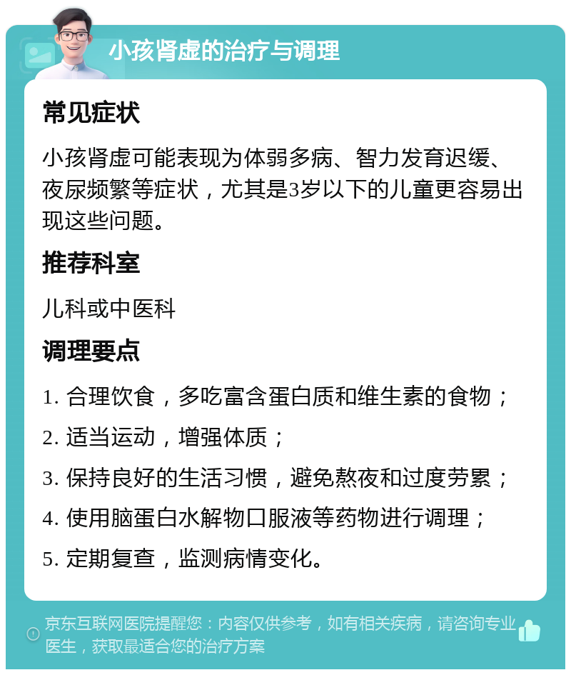 小孩肾虚的治疗与调理 常见症状 小孩肾虚可能表现为体弱多病、智力发育迟缓、夜尿频繁等症状，尤其是3岁以下的儿童更容易出现这些问题。 推荐科室 儿科或中医科 调理要点 1. 合理饮食，多吃富含蛋白质和维生素的食物； 2. 适当运动，增强体质； 3. 保持良好的生活习惯，避免熬夜和过度劳累； 4. 使用脑蛋白水解物口服液等药物进行调理； 5. 定期复查，监测病情变化。