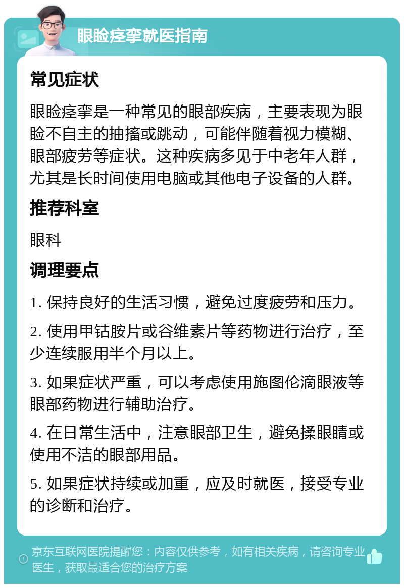 眼睑痉挛就医指南 常见症状 眼睑痉挛是一种常见的眼部疾病，主要表现为眼睑不自主的抽搐或跳动，可能伴随着视力模糊、眼部疲劳等症状。这种疾病多见于中老年人群，尤其是长时间使用电脑或其他电子设备的人群。 推荐科室 眼科 调理要点 1. 保持良好的生活习惯，避免过度疲劳和压力。 2. 使用甲钴胺片或谷维素片等药物进行治疗，至少连续服用半个月以上。 3. 如果症状严重，可以考虑使用施图伦滴眼液等眼部药物进行辅助治疗。 4. 在日常生活中，注意眼部卫生，避免揉眼睛或使用不洁的眼部用品。 5. 如果症状持续或加重，应及时就医，接受专业的诊断和治疗。