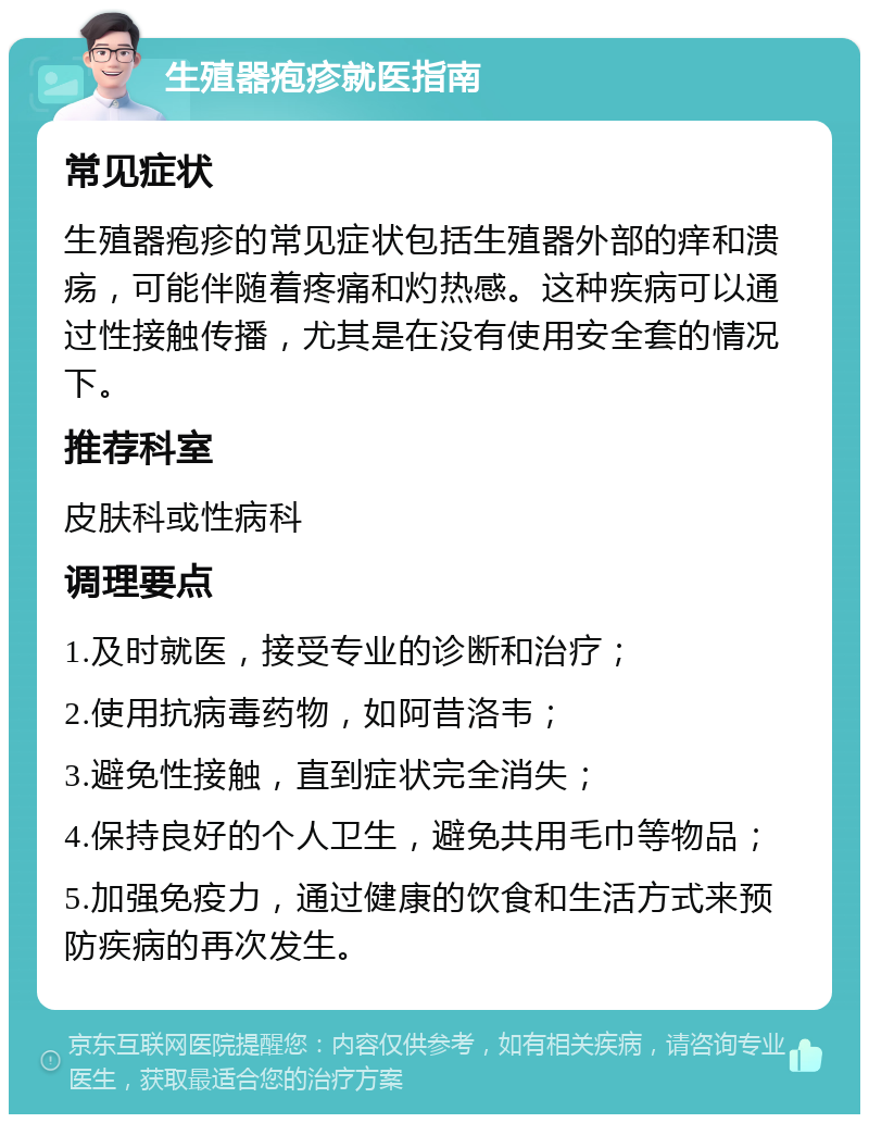 生殖器疱疹就医指南 常见症状 生殖器疱疹的常见症状包括生殖器外部的痒和溃疡，可能伴随着疼痛和灼热感。这种疾病可以通过性接触传播，尤其是在没有使用安全套的情况下。 推荐科室 皮肤科或性病科 调理要点 1.及时就医，接受专业的诊断和治疗； 2.使用抗病毒药物，如阿昔洛韦； 3.避免性接触，直到症状完全消失； 4.保持良好的个人卫生，避免共用毛巾等物品； 5.加强免疫力，通过健康的饮食和生活方式来预防疾病的再次发生。