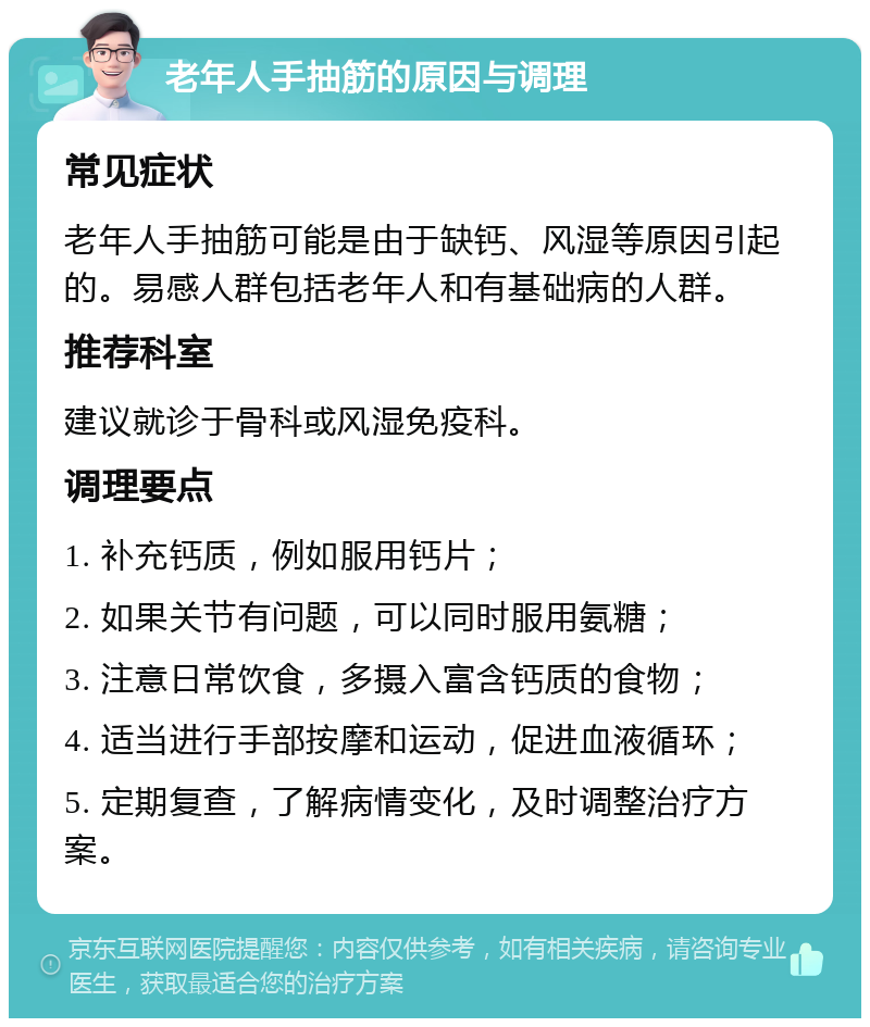 老年人手抽筋的原因与调理 常见症状 老年人手抽筋可能是由于缺钙、风湿等原因引起的。易感人群包括老年人和有基础病的人群。 推荐科室 建议就诊于骨科或风湿免疫科。 调理要点 1. 补充钙质，例如服用钙片； 2. 如果关节有问题，可以同时服用氨糖； 3. 注意日常饮食，多摄入富含钙质的食物； 4. 适当进行手部按摩和运动，促进血液循环； 5. 定期复查，了解病情变化，及时调整治疗方案。