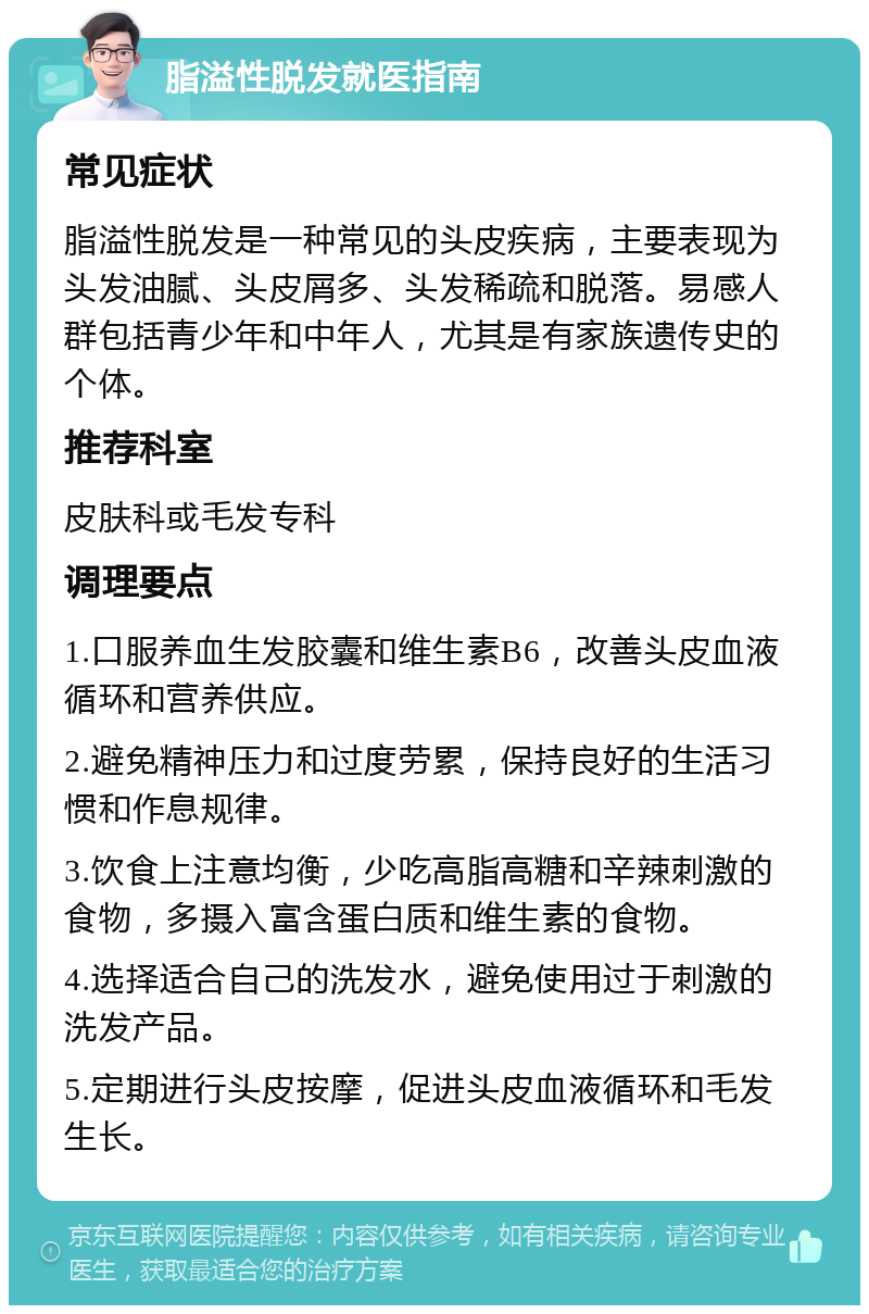 脂溢性脱发就医指南 常见症状 脂溢性脱发是一种常见的头皮疾病，主要表现为头发油腻、头皮屑多、头发稀疏和脱落。易感人群包括青少年和中年人，尤其是有家族遗传史的个体。 推荐科室 皮肤科或毛发专科 调理要点 1.口服养血生发胶囊和维生素B6，改善头皮血液循环和营养供应。 2.避免精神压力和过度劳累，保持良好的生活习惯和作息规律。 3.饮食上注意均衡，少吃高脂高糖和辛辣刺激的食物，多摄入富含蛋白质和维生素的食物。 4.选择适合自己的洗发水，避免使用过于刺激的洗发产品。 5.定期进行头皮按摩，促进头皮血液循环和毛发生长。