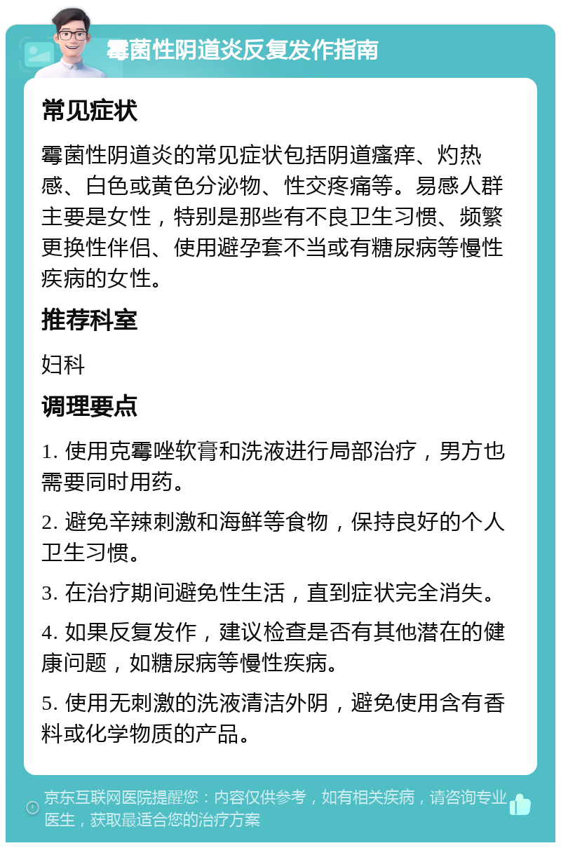 霉菌性阴道炎反复发作指南 常见症状 霉菌性阴道炎的常见症状包括阴道瘙痒、灼热感、白色或黄色分泌物、性交疼痛等。易感人群主要是女性，特别是那些有不良卫生习惯、频繁更换性伴侣、使用避孕套不当或有糖尿病等慢性疾病的女性。 推荐科室 妇科 调理要点 1. 使用克霉唑软膏和洗液进行局部治疗，男方也需要同时用药。 2. 避免辛辣刺激和海鲜等食物，保持良好的个人卫生习惯。 3. 在治疗期间避免性生活，直到症状完全消失。 4. 如果反复发作，建议检查是否有其他潜在的健康问题，如糖尿病等慢性疾病。 5. 使用无刺激的洗液清洁外阴，避免使用含有香料或化学物质的产品。