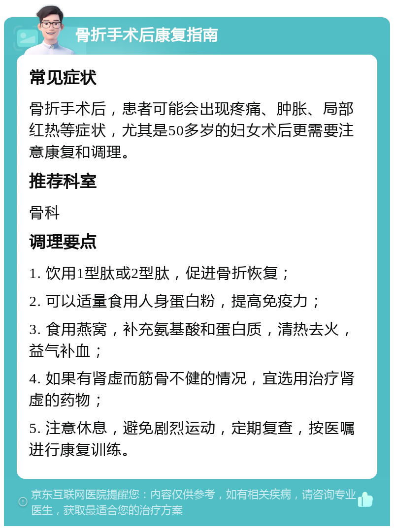 骨折手术后康复指南 常见症状 骨折手术后，患者可能会出现疼痛、肿胀、局部红热等症状，尤其是50多岁的妇女术后更需要注意康复和调理。 推荐科室 骨科 调理要点 1. 饮用1型肽或2型肽，促进骨折恢复； 2. 可以适量食用人身蛋白粉，提高免疫力； 3. 食用燕窝，补充氨基酸和蛋白质，清热去火，益气补血； 4. 如果有肾虚而筋骨不健的情况，宜选用治疗肾虚的药物； 5. 注意休息，避免剧烈运动，定期复查，按医嘱进行康复训练。