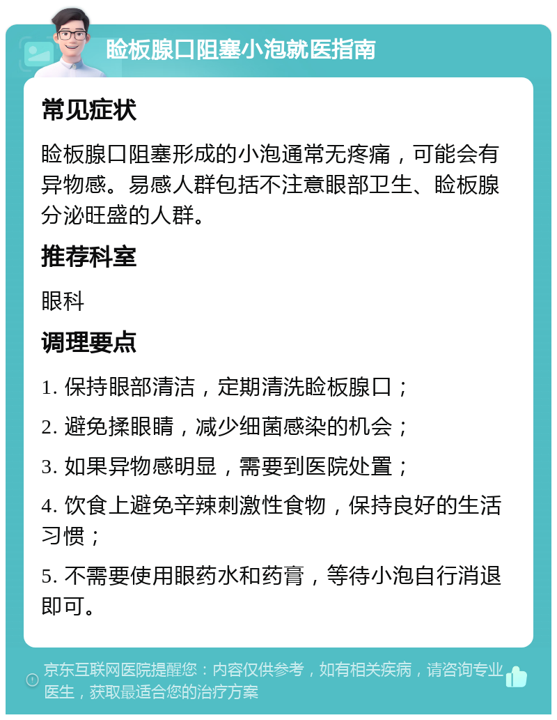 睑板腺口阻塞小泡就医指南 常见症状 睑板腺口阻塞形成的小泡通常无疼痛，可能会有异物感。易感人群包括不注意眼部卫生、睑板腺分泌旺盛的人群。 推荐科室 眼科 调理要点 1. 保持眼部清洁，定期清洗睑板腺口； 2. 避免揉眼睛，减少细菌感染的机会； 3. 如果异物感明显，需要到医院处置； 4. 饮食上避免辛辣刺激性食物，保持良好的生活习惯； 5. 不需要使用眼药水和药膏，等待小泡自行消退即可。