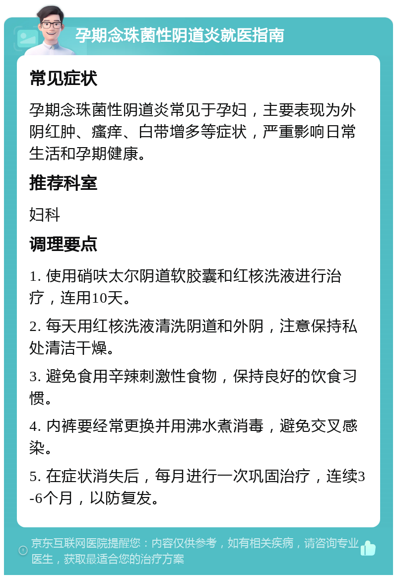 孕期念珠菌性阴道炎就医指南 常见症状 孕期念珠菌性阴道炎常见于孕妇，主要表现为外阴红肿、瘙痒、白带增多等症状，严重影响日常生活和孕期健康。 推荐科室 妇科 调理要点 1. 使用硝呋太尔阴道软胶囊和红核洗液进行治疗，连用10天。 2. 每天用红核洗液清洗阴道和外阴，注意保持私处清洁干燥。 3. 避免食用辛辣刺激性食物，保持良好的饮食习惯。 4. 内裤要经常更换并用沸水煮消毒，避免交叉感染。 5. 在症状消失后，每月进行一次巩固治疗，连续3-6个月，以防复发。