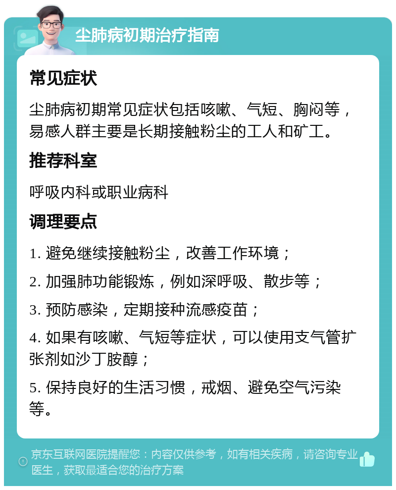 尘肺病初期治疗指南 常见症状 尘肺病初期常见症状包括咳嗽、气短、胸闷等，易感人群主要是长期接触粉尘的工人和矿工。 推荐科室 呼吸内科或职业病科 调理要点 1. 避免继续接触粉尘，改善工作环境； 2. 加强肺功能锻炼，例如深呼吸、散步等； 3. 预防感染，定期接种流感疫苗； 4. 如果有咳嗽、气短等症状，可以使用支气管扩张剂如沙丁胺醇； 5. 保持良好的生活习惯，戒烟、避免空气污染等。